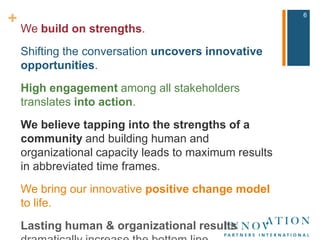 We build on strengths.Shifting the conversation uncovers innovative opportunities.High engagement among all stakeholders translates into action.We believe tapping into the strengths of a community and building human and organizational capacity leads to maximum results in abbreviated time frames.We bring our innovative positive change model to life.Lasting human & organizational results dramatically increase the bottom line.6