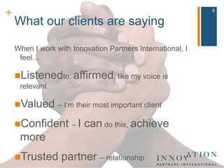 What our clients are sayingWhen I work with Innovation Partners International, I feel…Listenedto, affirmed, like my voice is relevantValued – I’m their most important clientConfident – I can do this, achieve moreTrusted partner – relationshipStretched/challenged8