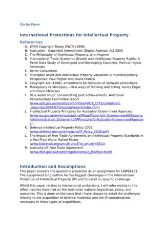Zorba Parer
International Protections for Intellectual Property
References
A. WIPO Copyright Treaty (WCT) (1996)
B. Australian - Copyright Amendment (Digital Agenda) Act 2000
C. The Philosophy of Intellectual Property. John Hughes
D. International Trade, Economic Growth and Intellectual Property Rights: A
Panel Data Study of Developed and Developing Countries. Patricia Higino
Schneider
E. Berne Convention
F. Intangible Asset and Intellectual Property Valuation: A multidisciplinary
Perspective. Paul Flignor and David Orozco
G. Copyright Act (1968), amendment for inclusion of software protections.
H. Monopsony vs Monopoly – New ways of thinking and acting. Henry Ergas
and Flavio Menezes
I. Blue water ships: consolidating past achievements. Australian
Parliamentary Committee report.
(www.aph.gov.au/senate/committee/FADT_CTTE/completed
_inquiries/2004-07/shipping/report/index.htm)
J. Intellectual Property Principles for Australian Government Agencies
(www.ag.gov.au/www/agd/agd.nsf/Page/Copyright_CommonwealthCopyrig
htAdministration_StatementofIPPrinciplesforAustralianGovernmentAgencie
s)
K. Defence Intellectual Property Policy 2008
(www.defence.gov.au/dmo/gc/ip/IP_Policy_2008.pdf)
L. The Impact of Free Trade Agreements on Intellectual Property Standards in
a Post-Trips World. Rafael Pastor.
(www.bilaterals.org/article.php3?id_article=4311)
M. Australia-US Free Trade Agreement
(www.dfat.gov.au/trade/negotiations/us_fta/final-text/)
Introduction and Assumptions
This paper answers the questions presented as an assignment for LAWS6261.
The assignment is to outline he five biggest challenges in the International
Protection of Intellectual Property (IP) and to detail on specific challenge.
Whilst this paper relates to international protections, I will refer mainly to the
affect treaties have had on the Australian national legislation, policy, and
outcomes. This is done on the basis that I have chosen to detail the challenges
relating to the acquisition of defence materials and the IP considerations
necessary in these types of acquisitions.
 