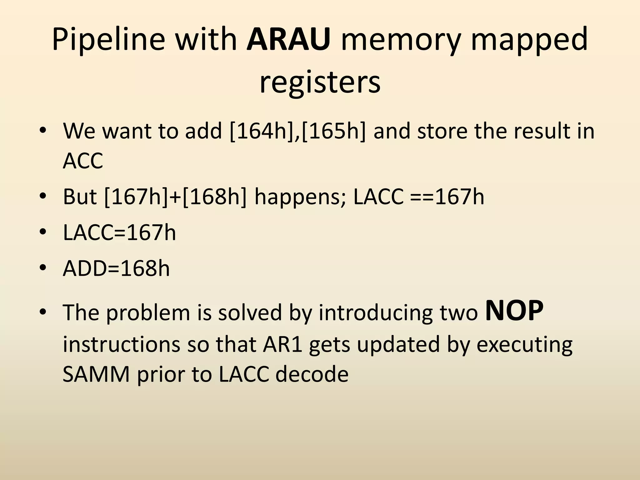 Pipeline with ARAU memory mapped
registers
• We want to add [164h],[165h] and store the result in
ACC
• But [167h]+[168h] happens; LACC ==167h
• LACC=167h
• ADD=168h
• The problem is solved by introducing two NOP
instructions so that AR1 gets updated by executing
SAMM prior to LACC decode
 