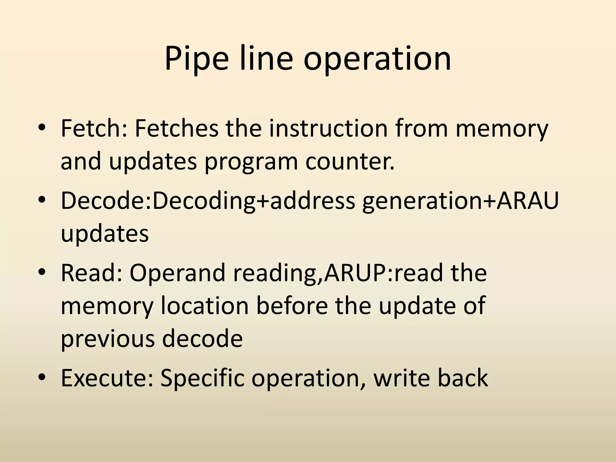 Pipe line operation
• Fetch: Fetches the instruction from memory
and updates program counter.
• Decode:Decoding+address generation+ARAU
updates
• Read: Operand reading,ARUP:read the
memory location before the update of
previous decode
• Execute: Specific operation, write back
 