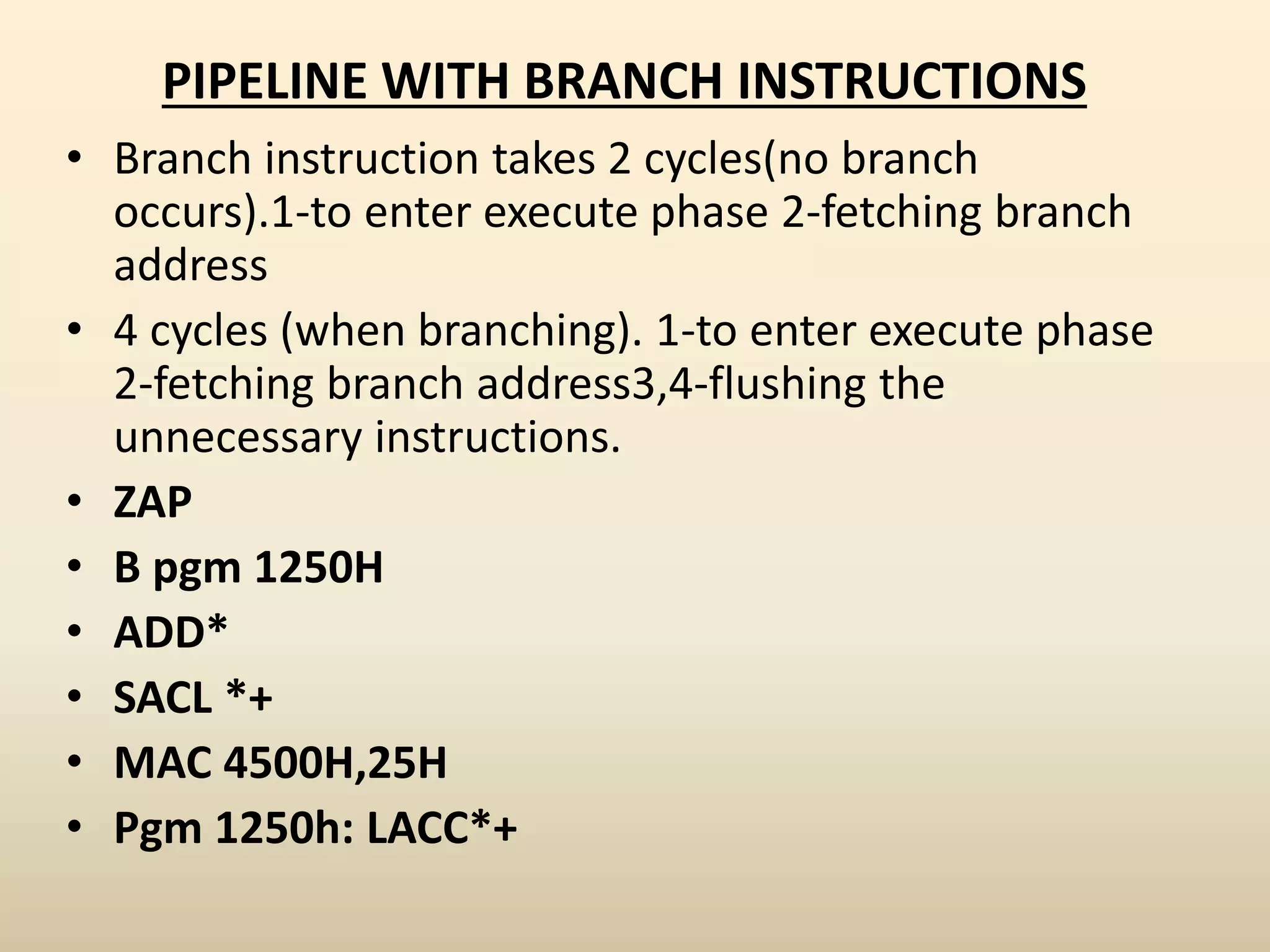 PIPELINE WITH BRANCH INSTRUCTIONS
• Branch instruction takes 2 cycles(no branch
occurs).1-to enter execute phase 2-fetching branch
address
• 4 cycles (when branching). 1-to enter execute phase
2-fetching branch address3,4-flushing the
unnecessary instructions.
• ZAP
• B pgm 1250H
• ADD*
• SACL *+
• MAC 4500H,25H
• Pgm 1250h: LACC*+
 