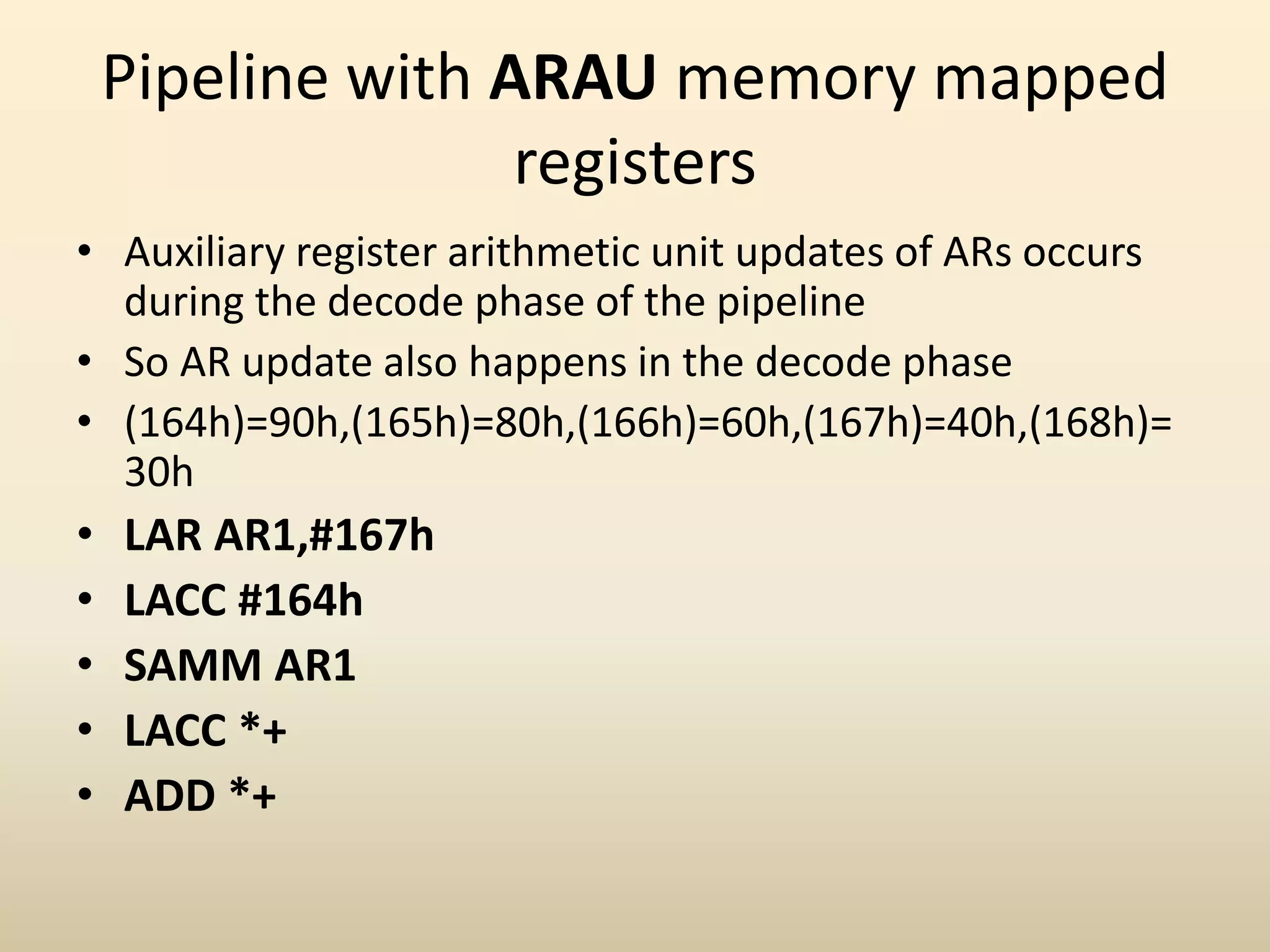 Pipeline with ARAU memory mapped
registers
• Auxiliary register arithmetic unit updates of ARs occurs
during the decode phase of the pipeline
• So AR update also happens in the decode phase
• (164h)=90h,(165h)=80h,(166h)=60h,(167h)=40h,(168h)=
30h
• LAR AR1,#167h
• LACC #164h
• SAMM AR1
• LACC *+
• ADD *+
 