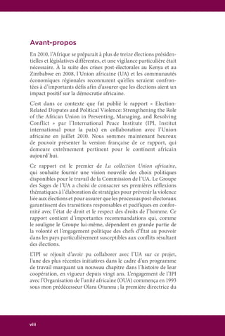 viii
Avant-propos
En 2010, l’Afrique se préparait à plus de treize élections présiden-
tielles et législatives différentes, et une vigilance particulière était
nécessaire. À la suite des crises post-électorales au Kenya et au
Zimbabwe en 2008, l’Union africaine (UA) et les communautés
économiques régionales reconnurent qu’elles seraient confron-
tées à d’importants défis afin d’assurer que les élections aient un
impact positif sur la démocratie africaine.
C’est dans ce contexte que fut publié le rapport « Election-
Related Disputes and Political Violence: Strengthening the Role
of the African Union in Preventing, Managing, and Resolving
Conflict » par l’International Peace Institute (IPI, Institut
international pour la paix) en collaboration avec l’Union
africaine en juillet 2010. Nous sommes maintenant heureux
de pouvoir présenter la version française de ce rapport, qui
demeure extrêmement pertinent pour le continent africain
aujourd’hui.
Ce rapport est le premier de La collection Union africaine,
qui souhaite fournir une vision nouvelle des choix politiques
disponibles pour le travail de la Commission de l’UA. Le Groupe
des Sages de l’UA a choisi de consacrer ses premières réflexions
thématiques à l’élaboration de stratégies pour prévenir la violence
liée aux élections et pour assurer que les processus post-électoraux
garantissent des transitions responsables et pacifiques en confor-
mité avec l’état de droit et le respect des droits de l’homme. Ce
rapport contient d’importantes recommandations qui, comme
le souligne le Groupe lui-même, dépendent en grande partie de
la volonté et l’engagement politique des chefs d’État au pouvoir
dans les pays particulièrement susceptibles aux conflits résultant
des élections.
L’IPI se réjouit d’avoir pu collaborer avec l’UA sur ce projet,
l’une des plus récentes initiatives dans le cadre d’un programme
de travail marquant un nouveau chapitre dans l’histoire de leur
coopération, en vigueur depuis vingt ans. L’engagement de l’IPI
avec l’Organisation de l’unité africaine (OUA) commença en 1993
sous mon prédécesseur Olara Otunnu ; la première directrice du
 