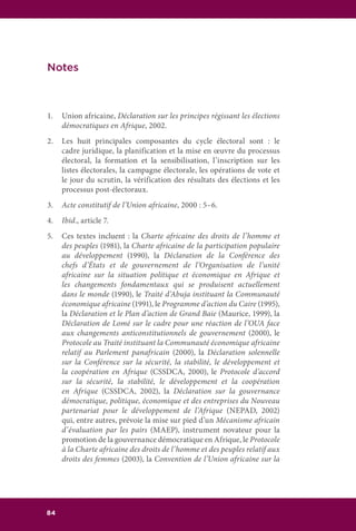 84
Notes
1.	 Union africaine, Déclaration sur les principes régissant les élections
démocratiques en Afrique, 2002.
2.	 Les huit principales composantes du cycle électoral sont : le
cadre juridique, la planification et la mise en œuvre du processus
électoral, la formation et la sensibilisation, l’inscription sur les
listes électorales, la campagne électorale, les opérations de vote et
le jour du scrutin, la vérification des résultats des élections et les
processus post-électoraux.
3.	 Acte constitutif de l’Union africaine, 2000 : 5–6.
4.	 Ibid., article 7.
5.	 Ces textes incluent : la Charte africaine des droits de l’homme et
des peuples (1981), la Charte africaine de la participation populaire
au développement (1990), la Déclaration de la Conférence des
chefs d’États et de gouvernement de l’Organisation de l’unité
africaine sur la situation politique et économique en Afrique et
les changements fondamentaux qui se produisent actuellement
dans le monde (1990), le Traité d’Abuja instituant la Communauté
économique africaine (1991), le Programme d’action du Caire (1995),
la Déclaration et le Plan d’action de Grand Baie (Maurice, 1999), la
Déclaration de Lomé sur le cadre pour une réaction de l’OUA face
aux changements anticonstitutionnels de gouvernement (2000), le
Protocole au Traité instituant la Communauté économique africaine
relatif au Parlement panafricain (2000), la Déclaration solennelle
sur la Conférence sur la sécurité, la stabilité, le développement et
la coopération en Afrique (CSSDCA, 2000), le Protocole d’accord
sur la sécurité, la stabilité, le développement et la coopération
en Afrique (CSSDCA, 2002), la Déclaration sur la gouvernance
démocratique, politique, économique et des entreprises du Nouveau
partenariat pour le développement de l’Afrique (NEPAD, 2002)
qui, entre autres, prévoie la mise sur pied d’un Mécanisme africain
d’évaluation par les pairs (MAEP), instrument novateur pour la
promotion de la gouvernance démocratique en Afrique, le Protocole
à la Charte africaine des droits de l’homme et des peuples relatif aux
droits des femmes (2003), la Convention de l’Union africaine sur la
 