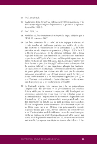 RAPPORT DU GROUPE DES SAGES DE L’UA 87RAPPORT DU GROUP DES SAGES DE L’UA
15.	 Ibid., article 12b.
16.	 Déclaration de la Retraite de réflexion entre l’Union africaine et les
Mécanismes régionaux pour la prévention, la gestion et le règlement
des conflits, 2008, 3.
17.	 Ibid., 2008, 3-4.
18.	 Modalités de fonctionnement du Groupe des Sages, adoptées par le
CPS le 12 novembre 2007.
19.	 Les États membres de la SADC se sont engagés à réaliser un
certain nombre de meilleures pratiques en matière de gestion
des élections et d’instauration de la démocratie : (a) la pleine
participation des citoyens au processus politique ; (b) le droit à
la liberté d’association ; (c) la tolérance politique ; (d) la tenue
régulière d’élections conformément aux constitutions nationales
respectives ; (e) l’égalité d’accès aux médias publics pour tous les
partis politiques en lice ; (f) l’égalité des chances pour exercer son
droit de vote et pour être élu ; (g) l’indépendance et l’impartialité
du système judiciaire et des organismes chargés des élections ;
(h) l’éducation des électeurs ; (i) l’approbation et le respect par tous
les partis politiques des résultats des élections que les autorités
nationales compétentes ont déclaré comme ayant été libres et
justes conformément à la loi fondamentale applicable ; et (j) les
procédures de contestation des résultats électoraux conformément
aux dispositions de la loi fondamentale applicable.
20.	Le Protocole stipule, entre autres, que : (a) les préparations,
l’organisation des élections et la proclamation des résultats
doivent s’effectuer de manière transparente ; (b) des dispositions
appropriées doivent être prises pour recevoir et traiter toutes les
plaintes relatives à l’organisation des élections et à la proclamation
des résultats ; (c) le parti et/ou candidat ayant perdu les élections
doit reconnaître sa défaite face au parti politique et/ou candidat
déclaré vainqueur en se conformant aux directives et en respectant
les délais exigés par la loi ; (d) tous ceux qui exercent le pouvoir,
à quelque niveau que ce soit, doivent s’abstenir de commettre des
actes d’intimidation ou de harcèlement contre les candidats ayant
perdu les élections ou contre leurs partisans ; et (e) le recours aux
armes pour disperser les manifestations ou réunions non-violentes
soit interdit. Lorsqu’une manifestation tourne à la violence, il faut
 