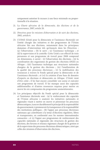 NOTES88
uniquement autoriser le recours à une force minimale ou propor-
tionnelle à la situation.
21.	La Charte africaine de la démocratie, des élections et de la
gouvernance, 2007, article 20.
22.	 Directives pour les missions d’observation et de suivi des élections,
2002, article 6.
23.	 L’UDAE (Unité pour la démocratie et l’assistance électorale) est
l’entité chargée des initiatives et des programmes de l’Union
africaine liés aux élections, notamment dans les principaux
domaines d’intervention tels qu’énoncés dans les Directives :
(a) l’observation ; (b) le suivi ; (c) l’assistance technique ; et
(d) la supervision et le contrôle. Cette Unité a un effectif de trois
personnes et son programme de travail pour 2008 comprend
six dimensions, à savoir : (i) l’observation des élections ; (ii) la
coordination des organismes de gestion des élections (OGE) en
Afrique ; (iii) l’assistance technique aux structures nationales
chargées de la gestion des élections ; (iv) l’amélioration de
la qualité des processus électoraux ; (v) la mobilisation des
ressources à travers le Fonds spécial pour la démocratie et de
l’assistance électorale ; et (vi) la création d’une base de données
d’experts en élections et démocratie en Afrique. L’Unité vient
d’être créée ; il lui faut encore consolider son assise et exécuter
son programme de travail. Il lui manque aussi des capacités
additionnelles et d’autres ressources requises pour mettre en
œuvre les six composantes du programme susmentionnées.
24.	Les principaux objectifs du Fonds spécial pour la démocratie
et l’assistance électorale sont : (a) le renforcement des capacités
de l’Union africaine à soutenir les initiatives nationales et
régionales visant à mettre en œuvre et pérenniser les processus
démocratiques, à ancrer durablement le principe de la responsabilité
du gouvernement, à promouvoir la transparence et la responsabilité
des institutions publiques ; (b) l’appui aux processus électoraux
nationaux qui contribuent à la tenue d’élections régulières, libres
et transparentes, en conformité avec les normes internationales
consacrées ; et (c) l’appui aux programmes de renforcement des
capacités nationales et régionales des structures de gestion des
élections, des forums et réseaux régionaux chargés de la gestion et
de la supervision des processus électoraux démocratiques, ainsi que
celles des missions d’observation des élections.
 