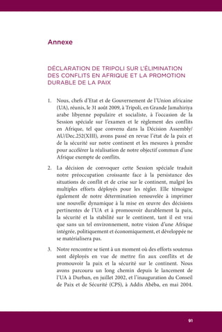 107RAPPORT DU GROUPE DES SAGES DE L’UA 91
Annexe
DÉCLARATION DE TRIPOLI SUR L’ÉLIMINATION
DES CONFLITS EN AFRIQUE ET LA PROMOTION
DURABLE DE LA PAIX
1.	 Nous, chefs d’Etat et de Gouvernement de l’Union africaine
(UA), réunis, le 31 août 2009, à Tripoli, en Grande Jamahiriya
arabe libyenne populaire et socialiste, à l’occasion de la
Session spéciale sur l’examen et le règlement des conflits
en Afrique, tel que convenu dans la Décision Assembly/
AU/Dec.252(XIII), avons passé en revue l’état de la paix et
de la sécurité sur notre continent et les mesures à prendre
pour accélérer la réalisation de notre objectif commun d’une
Afrique exempte de conflits.
2.	 La décision de convoquer cette Session spéciale traduit
notre préoccupation croissante face à la persistance des
situations de conflit et de crise sur le continent, malgré les
multiples efforts déployés pour les régler. Elle témoigne
également de notre détermination renouvelée à imprimer
une nouvelle dynamique à la mise en œuvre des décisions
pertinentes de l’UA et à promouvoir durablement la paix,
la sécurité et la stabilité sur le continent, tant il est vrai
que sans un tel environnement, notre vision d’une Afrique
intégrée, politiquement et économiquement, et développée ne
se matérialisera pas.
3.	 Notre rencontre se tient à un moment où des efforts soutenus
sont déployés en vue de mettre fin aux conflits et de
promouvoir la paix et la sécurité sur le continent. Nous
avons parcouru un long chemin depuis le lancement de
l’UA à Durban, en juillet 2002, et l’inauguration du Conseil
de Paix et de Sécurité (CPS), à Addis Abéba, en mai 2004.
 