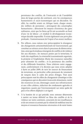 109RAPPORT DU GROUPE DES SAGES DE L’UA 93RAPPORT DU GROUP DES SAGES DE L’UA
persistance des conflits, de l’insécurité et de l’instabilité
dans de larges parties du continent, avec les conséquences
humanitaires et socio-économiques qui en découlent. En
effet, les conflits armés en Afrique tuent, chaque année,
des milliers de personnes ; provoquent des catastrophes
humanitaires ; détruisent les moyens d’existence des gens
ordinaires, ainsi que les biens qu’ils ont accumulés au bout
d’une vie de labeur ; et rendent le développement écono-
mique durable impossible. Il existe également une perte plus
profonde : l’anéantissement de l’espoir d’un avenir meilleur.
8.	 Par ailleurs, nous notons avec préoccupation la résurgence
des changements anticonstitutionnels de Gouvernement, qui
constitue un sérieux revers dans le processus de démocratisa-
tion, ainsi que la tendance émergente de conflits et de violence
liés aux élections ; les menaces posées par le terrorisme, le
trafic des stupéfiants, la criminalité transnationale organisée,
la piraterie et l’exploitation illicite des ressources naturelles
pour alimenter les conflits ; et la persistance des conflits
et des différends frontaliers. Nous réitérons notre engage-
ment, conformément à la décision que nous avons adoptée
à Syrte en juillet 2009, de tarir les sources de financement
du terrorisme, en particulier celles provenant du versement
de rançons dans le cadre des prises d’otages. Tout aussi
préoccupants sont les effets du changement climatique et des
conséquences qui en découlent (insécurité alimentaire, rareté
des ressources en eau, dommages causés aux infrastructures
et aux villes côtières, réduction des rendements agricoles et
migrations causées par l’environnement) sur notre quête de
paix et les efforts déployés à cet égard.
9.	 À la lumière de ce qui précède, nous sommes déterminés
à mettre un terme définitif au fléau des conflits et de la
violence sur notre continent, conscients de nos insuffisances
et de nos erreurs et animés par la volonté de mobiliser tous les
moyens et ressources humaines nécessaires et de saisir toutes
 