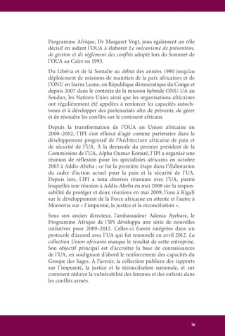 ix
Programme Afrique, Dr Margaret Vogt, joua également un rôle
décisif en aidant l’OUA à élaborer Le mécanisme de prévention,
de gestion et de règlement des conflits adopté lors du Sommet de
l’OUA au Caire en 1993.
Du Libéria et de la Somalie au début des années 1990 jusqu’au
déploiement de missions de maintien de la paix africaines et de
l’ONU en Sierra Leone, en République démocratique du Congo et
depuis 2007 dans le contexte de la mission hybride ONU-UA au
Soudan, les Nations Unies ainsi que les organisations africaines
ont régulièrement été appelées à renforcer les capacités autoch-
tones et à développer des partenariats afin de prévenir, de gérer
et de résoudre les conflits sur le continent africain.
Depuis la transformation de l’OUA en Union africaine en
2000–2002, l’IPI s’est efforcé d’agir comme partenaire dans le
développement progressif de l’Architecture africaine de paix et
de sécurité de l’UA. À la demande du premier président de la
Commission de l’UA, Alpha Oumar Konaré, l’IPI a organisé une
réunion de réflexion pour les spécialistes africains en octobre
2003 à Addis-Abeba ; ce fut la première étape dans l’élaboration
du cadre d’action actuel pour la paix et la sécurité de l’UA.
Depuis lors, l’IPI a tenu diverses réunions avec l’UA, parmi
lesquelles une réunion à Addis-Abeba en mai 2008 sur la respon-
sabilité de protéger et deux réunions en mai 2009, l’une à Kigali
sur le développement de la Force africaine en attente et l’autre à
Monrovia sur « l’impunité, la justice et la réconciliation ».
Sous son ancien directeur, l’ambassadeur Adonia Ayebare, le
Programme Afrique de l’IPI développa une série de nouvelles
initiatives pour 2009–2012. Celles-ci furent intégrées dans un
protocole d’accord avec l’UA qui fut renouvelé en avril 2012. La
collection Union africaine marque le résultat de cette entreprise.
Son objectif principal est d’accroître la base de connaissances
de l’UA, en soulignant d’abord le renforcement des capacités du
Groupe des Sages. À l’avenir, la collection publiera des rapports
sur l’impunité, la justice et la réconciliation nationale, et sur
comment réduire la vulnérabilité des femmes et des enfants dans
les conflits armés.
 