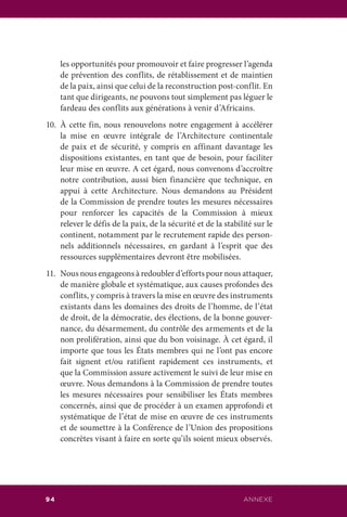 ANNEXE94
les opportunités pour promouvoir et faire progresser l’agenda
de prévention des conflits, de rétablissement et de maintien
de la paix, ainsi que celui de la reconstruction post-conflit. En
tant que dirigeants, ne pouvons tout simplement pas léguer le
fardeau des conflits aux générations à venir d’Africains.
10.	À cette fin, nous renouvelons notre engagement à accélérer
la mise en œuvre intégrale de l’Architecture continentale
de paix et de sécurité, y compris en affinant davantage les
dispositions existantes, en tant que de besoin, pour faciliter
leur mise en œuvre. A cet égard, nous convenons d’accroître
notre contribution, aussi bien financière que technique, en
appui à cette Architecture. Nous demandons au Président
de la Commission de prendre toutes les mesures nécessaires
pour renforcer les capacités de la Commission à mieux
relever le défis de la paix, de la sécurité et de la stabilité sur le
continent, notamment par le recrutement rapide des person-
nels additionnels nécessaires, en gardant à l’esprit que des
ressources supplémentaires devront être mobilisées.
11.	 Nous nous engageons à redoubler d’efforts pour nous attaquer,
de manière globale et systématique, aux causes profondes des
conflits, y compris à travers la mise en œuvre des instruments
existants dans les domaines des droits de l’homme, de l’état
de droit, de la démocratie, des élections, de la bonne gouver-
nance, du désarmement, du contrôle des armements et de la
non prolifération, ainsi que du bon voisinage. À cet égard, il
importe que tous les États membres qui ne l’ont pas encore
fait signent et/ou ratifient rapidement ces instruments, et
que la Commission assure activement le suivi de leur mise en
œuvre. Nous demandons à la Commission de prendre toutes
les mesures nécessaires pour sensibiliser les États membres
concernés, ainsi que de procéder à un examen approfondi et
systématique de l’état de mise en œuvre de ces instruments
et de soumettre à la Conférence de l’Union des propositions
concrètes visant à faire en sorte qu’ils soient mieux observés.
 