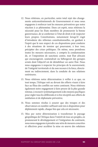 111RAPPORT DU GROUPE DES SAGES DE L’UA 95RAPPORT DU GROUP DES SAGES DE L’UA
12.	Nous réitérons, en particulier, notre total rejet des change-
ments anticonstitutionnels de Gouvernement et nous nous
engageons à renforcer tant les mesures préventives que notre
réaction à ce phénomène. Dans cet esprit, nous réitérons la
nécessité pour les États membres de promouvoir la bonne
gouvernance, de se conformer à l’état de droit et de respecter
leurs propres Constitutions, notamment lorsqu’il s’agit
d’introduire des réformes constitutionnelles, en gardant à
l’esprit que le non respect de ces dispositions peut conduire
à des situations de tension qui pourraient, à leur tour,
précipiter des crises politiques. De même, nous prendrons
toutes les mesures nécessaires, y compris la condamnation
de, et l’imposition de sanctions contre, tout État africain
qui encouragerait, soutiendrait ou hébergerait des groupes
armés dont l’objectif est de déstabiliser un autre État. Nous
nous engageons à respecter les principes de la souveraineté,
de l’intégrité territoriale et du non recours à la force, directe-
ment ou indirectement, dans la conduite de nos relations
extérieures.
13.	Nous réitérons notre détermination à veiller à ce que, en
tout temps, l’Afrique soit au devant des efforts visant à faire
face au fléau des conflits sur notre continent. Nous réitérons
également notre engagement à faire preuve de la plus grande
retenue, à recourir systématiquement à des moyens pacifiques
pour régler tous les différends et à être réceptifs aux efforts de
médiation et de diplomatie préventive.
14. Nous sommes résolus à assurer que des troupes et des
observateurs en nombre suffisant sont mis à disposition pour
déploiement rapide, chaque fois que cela est nécessaire.
15. Mus par notre détermination à transformer le paysage
géopolitique de l’Afrique dans l’intérêt de tous ses peuples, en
promouvant le développement et l’intégration du continent,
nous nous engageons à prendre une série de mesures concrètes
et effectives pour accélérer la mise en œuvre des solutions
 