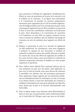 113RAPPORT DU GROUPE DES SAGES DE L’UA 97RAPPORT DU GROUP DES SAGES DE L’UA
pour permettre à l’Afrique de s’approprier véritablement les
efforts en cours de promotion de la paix, de la sécurité et de
la stabilité sur le continent. À cet égard, nous demandons
à la Commission de prendre les mesures préparatoires
nécessaires pour augmenter de 6 à 12% le transfert réglemen-
taire du budget ordinaire de l’UA au Fonds pour la paix. Nous
encourageons également tous les États membres en mesure de
le faire à verser des contributions volontaires au Fonds pour
la paix. Nous demandons à la Commission de soumettre
à la Conférence, en juin 2010, un rapport exhaustif sur les
voies et moyens les meilleurs afin de mobiliser davantage de
ressources au sein du continent pour appuyer nos efforts de
paix.
19.	Réaliser et pérenniser la paix et la sécurité est également
un défi intellectuel. En conséquence, nous nous engageons
à renforcer la capacité de nos universités et instituts de
recherche à analyser la nature des conflits africains, à étudier
les raisons des succès des efforts de règlement de conflits et
les causes de leurs échecs, ainsi qu’à faciliter la recherche de
solutions proprement africaines et fondées sur notre propre
expérience et spécificité.
20.	Pour réaliser notre objectif d’un continent africain qui est
non seulement en paix avec lui même, mais également en
paix avec le reste du monde, nous nous devons de continuer
à consolider nos relations avec nos principaux partenaires.
Nous apprécions l’appui apporté par nos partenaires bilaté-
raux et multilatéraux dans les Amériques, en Asie, en Europe
et au Moyen Orient, et nous leur demandons de continuer à
collaborer étroitement avec nous pour atteindre nos objectifs,
étant donné que la paix et la sécurité internationales sont
indivisibles.
21.	 Dans le même temps, nous réitérons notre détermination à
faire en sorte que ces partenariats soient entièrement fondés
sur le leadership de l’Afrique, parce que sans un tel leader-
 