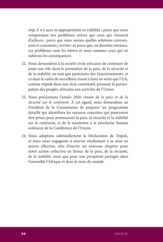 ANNEXE98
ship, il n’y aura ni appropriation ni viabilité ; parce que nous
comprenons nos problèmes mieux que ceux qui viennent
d’ailleurs ; parce que nous savons quelles solutions convien-
nent et comment y arriver ; et parce que, en dernière instance,
ces problèmes sont les nôtres et nous sommes ceux qui en
subirons les conséquences.
22.	 Nous demandons à la société civile africaine de continuer de
jouer son rôle dans la promotion de la paix, de la sécurité et
de la stabilité, en tant que partenaire des Gouvernements, et
ce dans le cadre de nos efforts visant à faire en sorte que l’UA,
comme stipulé dans son Acte constitutif, promeut la partici-
pation des peuples africains aux activités de l’Union.
23.	Nous proclamons l’année 2010, Année de la paix et de la
sécurité sur le continent. À cet égard, nous demandons au
Président de la Commission de préparer un programme
détaillé qui identifiera les mesures concrètes qui pourraient
être prises pour promouvoir la paix, la sécurité et la stabilité
sur le continent, et de le soumettre à la prochaine Session
ordinaire de la Conférence de l’Union.
24.	Nous adoptons solennellement la Déclaration de Tripoli,
et nous nous engageons à œuvrer résolument à sa mise en
œuvre effective, afin d’ouvrir un nouveau chapitre pour
notre action collective en faveur de la paix, de la sécurité,
de la stabilité, ainsi que pour une prospérité partagée dans
l’ensemble l’Afrique et dans le reste du monde.
 