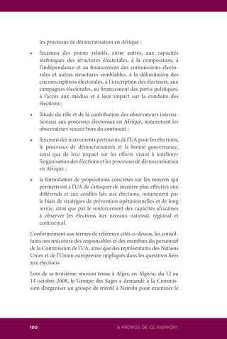 100 ÀÀ PROPOS DE CE RAPPORT
les processus de démocratisation en Afrique ;
•	 l’examen des points relatifs, entre autres, aux capacités
techniques des structures électorales, à la composition, à
l’indépendance et au financement des commissions électo-
rales et autres structures semblables, à la délimitation des
circonscriptions électorales, à l’inscription des électeurs, aux
campagnes électorales, au financement des partis politiques,
à l’accès aux médias et à leur impact sur la conduite des
élections ;
•	 l’étude du rôle et de la contribution des observateurs interna-
tionaux aux processus électoraux en Afrique, notamment les
observateurs venant hors du continent ;
•	 l’examen des instruments pertinents de l’UA pour les élections,
le processus de démocratisation et la bonne gouvernance,
ainsi que de leur impact sur les efforts visant à améliorer
l’organisation des élections et les processus de démocratisation
en Afrique ;
•	 la formulation de propositions concrètes sur les moyens qui
permettront à l’UA de s’attaquer de manière plus effective aux
différends et aux conflits liés aux élections, notamment par
le biais de stratégies de prévention opérationnelles et de long
terme, ainsi que par le renforcement des capacités africaines
à observer les élections aux niveaux national, régional et
continental.
Conformément aux termes de référence cités ci-dessus, les consul-
tants ont rencontré des responsables et des membres du personnel
de la Commission de l’UA, ainsi que des représentants des Nations
Unies et de l’Union européenne impliqués dans les questions liées
aux élections.
Lors de sa troisième réunion tenue à Alger, en Algérie, du 12 au
14 octobre 2008, le Groupe des Sages a demandé à la Commis-
sion d’organiser un groupe de travail à Nairobi pour examiner le
 