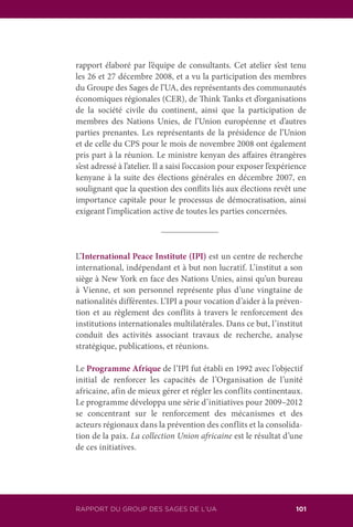 RAPPORT DU GROUP DES SAGES DE L’UA 101
rapport élaboré par l’équipe de consultants. Cet atelier s’est tenu
les 26 et 27 décembre 2008, et a vu la participation des membres
du Groupe des Sages de l’UA, des représentants des communautés
économiques régionales (CER), de Think Tanks et d’organisations
de la société civile du continent, ainsi que la participation de
membres des Nations Unies, de l’Union européenne et d’autres
parties prenantes. Les représentants de la présidence de l’Union
et de celle du CPS pour le mois de novembre 2008 ont également
pris part à la réunion. Le ministre kenyan des affaires étrangères
s’est adressé à l’atelier. Il a saisi l’occasion pour exposer l’expérience
kenyane à la suite des élections générales en décembre 2007, en
soulignant que la question des conflits liés aux élections revêt une
importance capitale pour le processus de démocratisation, ainsi
exigeant l’implication active de toutes les parties concernées.
L’International Peace Institute (IPI) est un centre de recherche
international, indépendant et à but non lucratif. L’institut a son
siège à New York en face des Nations Unies, ainsi qu’un bureau
à Vienne, et son personnel représente plus d’une vingtaine de
nationalités différentes. L’IPI a pour vocation d’aider à la préven-
tion et au règlement des conflits à travers le renforcement des
institutions internationales multilatérales. Dans ce but, l’institut
conduit des activités associant travaux de recherche, analyse
stratégique, publications, et réunions.
Le Programme Afrique de l’IPI fut établi en 1992 avec l’objectif
initial de renforcer les capacités de l’Organisation de l’unité
africaine, afin de mieux gérer et régler les conflits continentaux.
Le programme développa une série d’initiatives pour 2009–2012
se concentrant sur le renforcement des mécanismes et des
acteurs régionaux dans la prévention des conflits et la consolida-
tion de la paix. La collection Union africaine est le résultat d’une
de ces initiatives.
 