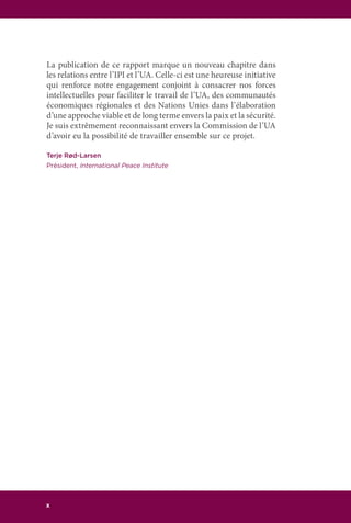 x
La publication de ce rapport marque un nouveau chapitre dans
les relations entre l’IPI et l’UA. Celle-ci est une heureuse initiative
qui renforce notre engagement conjoint à consacrer nos forces
intellectuelles pour faciliter le travail de l’UA, des communautés
économiques régionales et des Nations Unies dans l’élaboration
d’une approche viable et de long terme envers la paix et la sécurité.
Je suis extrêmement reconnaissant envers la Commission de l’UA
d’avoir eu la possibilité de travailler ensemble sur ce projet.
Terje Rød-Larsen
Président, International Peace Institute
 