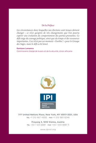 777 United Nations Plaza, New York, NY 10017-3521, USA
TEL +1 212 687 4300 FAX +1 212 983 8246
Freyung 3, 1010 Vienna, Austria
TEL +43 1 533 8881 FAX +43 1 533 8881 11
www.ipinst.org
De la Préface
Les circonstances dans lesquelles nos élections sont tenues doivent
changer ; ce n’est qu’après de tels changements que l’on pourra
espérer une évolution du comportement des parties prenantes. Ce
défi exige du courage politique, ainsi que du temps et des ressources
importantes. Ceci n’est pas un moment « Eurêka ! » pour le Groupe
des Sages, mais le défi a été lancé.
Ramtane Lamamra
Commissaire chargé de la paix et de la sécurité, Union africaine
 