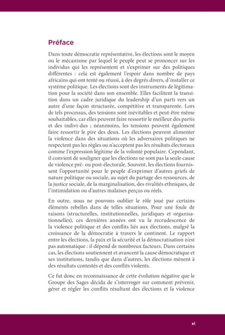 xi
Préface
Dans toute démocratie représentative, les élections sont le moyen
ou le mécanisme par lequel le peuple peut se prononcer sur les
individus qui les représentent et s’exprimer sur des politiques
différentes : cela est également l’espoir dans nombre de pays
africains qui ont tenté ou réussi, à des degrés divers, d’installer ce
système politique. Les élections sont des instruments de légitima-
tion pour la société dans son ensemble. Elles facilitent la transi-
tion dans un cadre juridique du leadership d’un parti vers un
autre d’une façon structurée, compétitive et transparente. Lors
de tels processus, des tensions sont inévitables et peut-être même
souhaitables, car elles peuvent faire ressortir le meilleur des partis
et des indivi-dus ; néanmoins, les tensions peuvent également
faire ressortir le pire des deux. Les élections peuvent alimenter
la violence dans des situations où les adversaires politiques ne
respectent pas les règles ou n’acceptent pas les résultats électoraux
comme l’expression légitime de la volonté populaire. Cependant,
il convient de souligner que les élections ne sont pas la seule cause
de violence pré- ou post-électorale. Souvent, les élections fournis-
sent l’opportunité pour le peuple d’exprimer d’autres griefs de
nature politique ou sociale, au sujet du partage des ressources, de
la justice sociale, de la marginalisation, des rivalités ethniques, de
l’intimidation ou d’autres malaises perçus ou réels.
En outre, nous ne pouvons oublier le rôle joué par certains
éléments rebelles dans de telles situations. Pour une foule de
raisons (structurelles, institutionnelles, juridiques et organisa-
tionnelles), ces dernières années ont vu la recrudescence de
la violence politique et des conflits liés aux élections, malgré la
croissance de la démocratie à travers le continent. Le rapport
entre les élections, la paix et la sécurité et la démocratisation n’est
pas automatique : il dépend de nombreux facteurs. Dans certains
cas, les élections soutiennent et avancent la cause démocratique et
ses institutions, tandis que dans d’autres, les élections mènent à
des résultats contestés et des conflits violents.
Ce fut donc en reconnaissance de cette évolution négative que le
Groupe des Sages décida de s’interroger sur comment prévenir,
gérer et régler les conflits résultant des élections et la violence
 