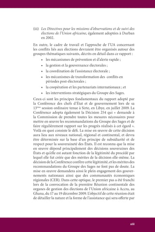 xiii
(iii)	 Les Directives pour les missions d’observations et de suivi des
élections de l’Union africaine, également adoptées à Durban
en 2002.
En outre, le cadre de travail et l’approche de l’UA concernant
les conflits liés aux élections devraient être organisés autour des
groupes thématiques suivants, décrits en détail dans ce rapport :
	 •	 les mécanismes de prévention et d’alerte rapide ;
	 •	 la gestion et la gouvernance électorales ;
	 •	 la coordination de l’assistance électorale ;
	 •	 les mécanismes de transformation des  conflits en
		 périodes post-électorales ;
	 •	 la coopération et les partenariats internationaux ; et
	 •	 les interventions stratégiques du Groupe des Sages.
Ceux-ci sont les principes fondamentaux du rapport adopté par
la Conférence des chefs d’État et de gouvernement lors de sa
13ème
session ordinaire tenue à Sirte, en Libye, en juillet 2009. La
Conférence adopta également la Décision 254 qui « demande à
la Commission de prendre toutes les mesures nécessaires pour
mettre en œuvre les recommandations du Groupe des Sages et de
faire régulièrement rapport sur les progrès réalisés à cet égard ».
Voilà en quoi consiste le défi. La mise en œuvre de cette décision
aura lieu aux niveaux national, régional et continental, et devra
être déterminée sur la base d’un principe de subsidiarité et de
respect pour la souveraineté des États. Il est reconnu que la mise
en œuvre dépend principalement des décisions souveraines des
États et qu’elle est autant fonction de la légitimité du procédé par
lequel elle fut créée que des mérites de la décision elle-même. La
décision de la Conférence confère cette légitimité, et les mérites des
recommandations du Groupe des Sages ne font pas de doute. La
mise en œuvre demandera ainsi le plein engagement des gouver-
nements nationaux ainsi que des communautés économiques
régionales (CER). Dans cette optique, le premier pas a été franchi
lors de la convocation de la première Réunion continentale des
organes de gestion des élections de l’Union africaine à Accra, au
Ghana, du 17 au 19 décembre 2009. L’objectif de cette réunion était
de détailler la nature et la forme de l’assistance qui sera offerte par
 