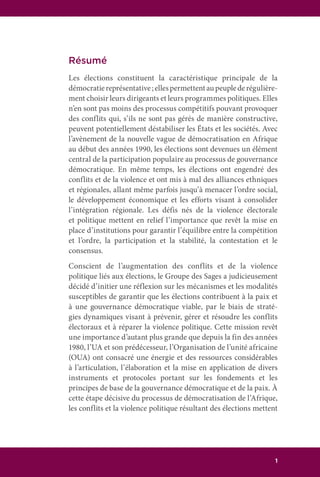 1
Résumé
Les élections constituent la caractéristique principale de la
démocratiereprésentative;ellespermettentaupeuplederégulière-
ment choisir leurs dirigeants et leurs programmes politiques. Elles
n’en sont pas moins des processus compétitifs pouvant provoquer
des conflits qui, s’ils ne sont pas gérés de manière constructive,
peuvent potentiellement déstabiliser les États et les sociétés. Avec
l’avènement de la nouvelle vague de démocratisation en Afrique
au début des années 1990, les élections sont devenues un élément
central de la participation populaire au processus de gouvernance
démocratique. En même temps, les élections ont engendré des
conflits et de la violence et ont mis à mal des alliances ethniques
et régionales, allant même parfois jusqu’à menacer l’ordre social,
le développement économique et les efforts visant à consolider
l’intégration régionale. Les défis nés de la violence électorale
et politique mettent en relief l’importance que revêt la mise en
place d’institutions pour garantir l’équilibre entre la compétition
et l’ordre, la participation et la stabilité, la contestation et le
consensus.
Conscient de l’augmentation des conflits et de la violence
politique liés aux élections, le Groupe des Sages a judicieusement
décidé d’initier une réflexion sur les mécanismes et les modalités
susceptibles de garantir que les élections contribuent à la paix et
à une gouvernance démocratique viable, par le biais de straté-
gies dynamiques visant à prévenir, gérer et résoudre les conflits
électoraux et à réparer la violence politique. Cette mission revêt
une importance d’autant plus grande que depuis la fin des années
1980, l’UA et son prédécesseur, l’Organisation de l’unité africaine
(OUA) ont consacré une énergie et des ressources considérables
à l’articulation, l’élaboration et la mise en application de divers
instruments et protocoles portant sur les fondements et les
principes de base de la gouvernance démocratique et de la paix. À
cette étape décisive du processus de démocratisation de l’Afrique,
les conflits et la violence politique résultant des élections mettent
 