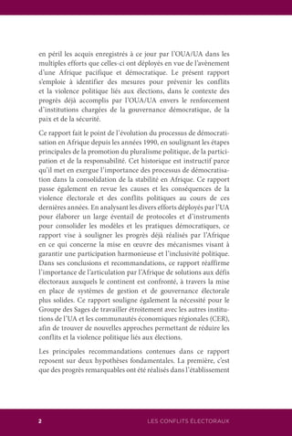 LES CONFLITS ÉLECTORAUX2
en péril les acquis enregistrés à ce jour par l’OUA/UA dans les
multiples efforts que celles-ci ont déployés en vue de l’avènement
d’une Afrique pacifique et démocratique. Le présent rapport
s’emploie à identifier des mesures pour prévenir les conflits
et la violence politique liés aux élections, dans le contexte des
progrès déjà accomplis par l’OUA/UA envers le renforcement
d’institutions chargées de la gouvernance démocratique, de la
paix et de la sécurité.
Ce rapport fait le point de l’évolution du processus de démocrati-
sation en Afrique depuis les années 1990, en soulignant les étapes
principales de la promotion du pluralisme politique, de la partici-
pation et de la responsabilité. Cet historique est instructif parce
qu’il met en exergue l’importance des processus de démocratisa-
tion dans la consolidation de la stabilité en Afrique. Ce rapport
passe également en revue les causes et les conséquences de la
violence électorale et des conflits politiques au cours de ces
dernières années. En analysant les divers efforts déployés par l’UA
pour élaborer un large éventail de protocoles et d’instruments
pour consolider les modèles et les pratiques démocratiques, ce
rapport vise à souligner les progrès déjà réalisés par l’Afrique
en ce qui concerne la mise en œuvre des mécanismes visant à
garantir une participation harmonieuse et l’inclusivité politique.
Dans ses conclusions et recommandations, ce rapport réaffirme
l’importance de l’articulation par l’Afrique de solutions aux défis
électoraux auxquels le continent est confronté, à travers la mise
en place de systèmes de gestion et de gouvernance électorale
plus solides. Ce rapport souligne également la nécessité pour le
Groupe des Sages de travailler étroitement avec les autres institu-
tions de l’UA et les communautés économiques régionales (CER),
afin de trouver de nouvelles approches permettant de réduire les
conflits et la violence politique liés aux élections.
Les principales recommandations contenues dans ce rapport
reposent sur deux hypothèses fondamentales. La première, c’est
que des progrès remarquables ont été réalisés dans l’établissement
 
