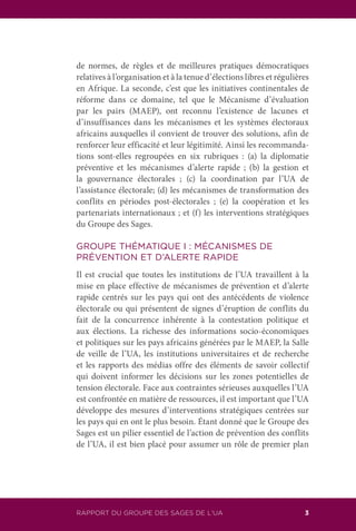 RAPPORT DU GROUPE DES SAGES DE L’UA 3
de normes, de règles et de meilleures pratiques démocratiques
relatives à l’organisation et à la tenue d’élections libres et régulières
en Afrique. La seconde, c’est que les initiatives continentales de
réforme dans ce domaine, tel que le Mécanisme d’évaluation
par les pairs (MAEP), ont reconnu l’existence de lacunes et
d’insuffisances dans les mécanismes et les systèmes électoraux
africains auxquelles il convient de trouver des solutions, afin de
renforcer leur efficacité et leur légitimité. Ainsi les recommanda-
tions sont-elles regroupées en six rubriques : (a) la diplomatie
préventive et les mécanismes d’alerte rapide ; (b) la gestion et
la gouvernance électorales ; (c) la coordination par l’UA de
l’assistance électorale; (d) les mécanismes de transformation des
conflits en périodes post-électorales ; (e) la coopération et les
partenariats internationaux ; et (f) les interventions stratégiques
du Groupe des Sages.
GROUPE THÉMATIQUE I : MÉCANISMES DE
PRÉVENTION ET D’ALERTE RAPIDE
Il est crucial que toutes les institutions de l’UA travaillent à la
mise en place effective de mécanismes de prévention et d’alerte
rapide centrés sur les pays qui ont des antécédents de violence
électorale ou qui présentent de signes d’éruption de conflits du
fait de la concurrence inhérente à la contestation politique et
aux élections. La richesse des informations socio-économiques
et politiques sur les pays africains générées par le MAEP, la Salle
de veille de l’UA, les institutions universitaires et de recherche
et les rapports des médias offre des éléments de savoir collectif
qui doivent informer les décisions sur les zones potentielles de
tension électorale. Face aux contraintes sérieuses auxquelles l’UA
est confrontée en matière de ressources, il est important que l’UA
développe des mesures d’interventions stratégiques centrées sur
les pays qui en ont le plus besoin. Étant donné que le Groupe des
Sages est un pilier essentiel de l’action de prévention des conflits
de l’UA, il est bien placé pour assumer un rôle de premier plan
 