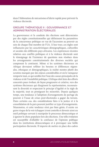 LES CONFLITS ÉLECTORAUX4
dans l’élaboration de mécanismes d’alerte rapide pour prévenir la
violence électorale.
GROUPE THÉMATIQUE II : GOUVERNANCE ET
ADMINISTRATION ÉLECTORALES
La gouvernance et la conduite des élections sont déterminées
par des règles constitutionnelles qui définissent les paramètres
de la concurrence politique en vue de l’accession au pouvoir au
sein de chaque État membre de l’UA. À leur tour, ces règles sont
influencées par les caractéristiques démographiques, culturelles
et sociales des différents pays africains. Les expériences récentes
relatives aux conflits politiques et à la violence électorale sont
le témoignage de l’existence de questions non résolues dans
les arrangements constitutionnels des diverses sociétés qui
composent le continent. Même si les systèmes électoraux en
Afrique devraient refléter les besoins et différences région-
ales, ethniques et démographiques, la réalité montre plutôt des
scrutins marqués par des enjeux considérables et où le vainqueur
remporte tout, ce qui semble être l’une des causes principales de la
violence et de l’instabilité politique. L’Afrique doit faire des efforts
concertés pour évoluer, de façon progressive et créative, vers des
systèmes électoraux qui élargissent la représentation, reconnais-
sent la diversité et respectent le principe d’égalité et la règle de
la majorité, tout en protégeant les minorités. Depuis quelques
temps, une tendance à l’adoption d’arrangements de partage du
pouvoir à l’issue de crises post-électorales a gagné du terrain.
Dans certains cas, des considérations liées à la justice et à la
consolidation de la paix peuvent justifier ce type d’arrangements.
Néanmoins, si cette tendance n’est pas bien gérée, il existe un
grave risque de la voir échapper à tout contrôle et devenir ainsi un
outil politique servant à manipuler le processus démocratique et
à ignorer le choix populaire lors des élections. Une telle évolution
est susceptible d’affaiblir la confiance de l’opinion publique
dans les institutions démocratiques et à provoquer une faible
participation électorale. Il importe de mettre en place des cadres
 