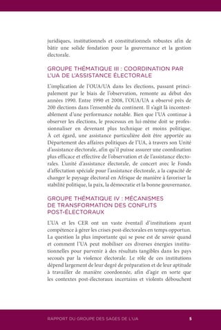 RAPPORT DU GROUPE DES SAGES DE L’UA 5
juridiques, institutionnels et constitutionnels robustes afin de
bâtir une solide fondation pour la gouvernance et la gestion
électorale.
GROUPE THÉMATIQUE III : COORDINATION PAR
L’UA DE L’ASSISTANCE ÉLECTORALE
L’implication de l’OUA/UA dans les élections, passant princi-
palement par le biais de l’observation, remonte au début des
années 1990. Entre 1990 et 2008, l’OUA/UA a observé près de
200 élections dans l’ensemble du continent. Il s’agit là incontest-
ablement d’une performance notable. Bien que l’UA continue à
observer les élections, le processus en lui-même doit se profes-
sionnaliser en devenant plus technique et moins politique.
À cet égard, une assistance particulière doit être apportée au
Département des affaires politiques de l’UA, à travers son Unité
d’assistance électorale, afin qu’il puisse assurer une coordination
plus efficace et effective de l’observation et de l’assistance électo-
rales. L’unité d’assistance électorale, de concert avec le Fonds
d’affectation spéciale pour l’assistance électorale, a la capacité de
changer le paysage électoral en Afrique de manière à favoriser la
stabilité politique, la paix, la démocratie et la bonne gouvernance.
GROUPE THÉMATIQUE IV : MÉCANISMES
DE TRANSFORMATION DES CONFLITS
POST-ÉLECTORAUX
L’UA et les CER ont un vaste éventail d’institutions ayant
compétence à gérer les crises post-électorales en temps opportun.
La question la plus importante qui se pose est de savoir quand
et comment l’UA peut mobiliser ces diverses énergies institu-
tionnelles pour parvenir à des résultats tangibles dans les pays
secoués par la violence électorale. Le rôle de ces institutions
dépend largement de leur degré de préparation et de leur aptitude
à travailler de manière coordonnée, afin d’agir en sorte que
les contextes post-électoraux incertains et violents débouchent
 