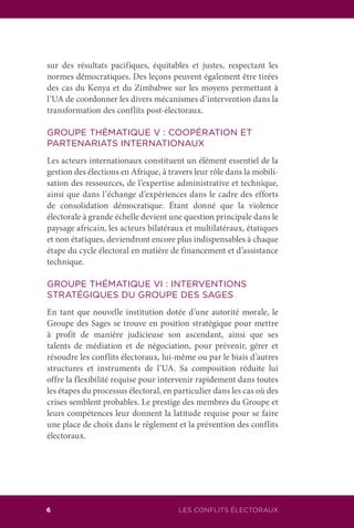6 LES CONFLITS ÉLECTORAUX
sur des résultats pacifiques, équitables et justes, respectant les
normes démocratiques. Des leçons peuvent également être tirées
des cas du Kenya et du Zimbabwe sur les moyens permettant à
l’UA de coordonner les divers mécanismes d’intervention dans la
transformation des conflits post-électoraux.
GROUPE THÉMATIQUE V : COOPÉRATION ET
PARTENARIATS INTERNATIONAUX
Les acteurs internationaux constituent un élément essentiel de la
gestion des élections en Afrique, à travers leur rôle dans la mobili-
sation des ressources, de l’expertise administrative et technique,
ainsi que dans l’échange d’expériences dans le cadre des efforts
de consolidation démocratique. Étant donné que la violence
électorale à grande échelle devient une question principale dans le
paysage africain, les acteurs bilatéraux et multilatéraux, étatiques
et non étatiques, deviendront encore plus indispensables à chaque
étape du cycle électoral en matière de financement et d’assistance
technique.
GROUPE THÉMATIQUE VI : INTERVENTIONS
STRATÉGIQUES DU GROUPE DES SAGES
En tant que nouvelle institution dotée d’une autorité morale, le
Groupe des Sages se trouve en position stratégique pour mettre
à profit de manière judicieuse son ascendant, ainsi que ses
talents de médiation et de négociation, pour prévenir, gérer et
résoudre les conflits électoraux, lui-même ou par le biais d’autres
structures et instruments de l’UA. Sa composition réduite lui
offre la flexibilité requise pour intervenir rapidement dans toutes
les étapes du processus électoral, en particulier dans les cas où des
crises semblent probables. Le prestige des membres du Groupe et
leurs compétences leur donnent la latitude requise pour se faire
une place de choix dans le règlement et la prévention des conflits
électoraux.
 