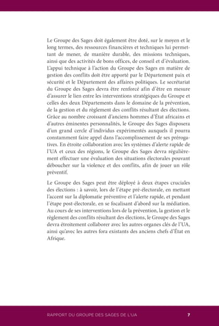 RAPPORT DU GROUPE DES SAGES DE L’UA 7
Le Groupe des Sages doit également être doté, sur le moyen et le
long termes, des ressources financières et techniques lui permet-
tant de mener, de manière durable, des missions techniques,
ainsi que des activités de bons offices, de conseil et d’évaluation.
L’appui technique à l’action du Groupe des Sages en matière de
gestion des conflits doit être apporté par le Département paix et
sécurité et le Département des affaires politiques. Le secrétariat
du Groupe des Sages devra être renforcé afin d’être en mesure
d’assurer le lien entre les interventions stratégiques du Groupe et
celles des deux Départements dans le domaine de la prévention,
de la gestion et du règlement des conflits résultant des élections.
Grâce au nombre croissant d’anciens hommes d’État africains et
d’autres éminentes personnalités, le Groupe des Sages disposera
d’un grand cercle d’individus expérimentés auxquels il pourra
constamment faire appel dans l’accomplissement de ses préroga-
tives. En étroite collaboration avec les systèmes d’alerte rapide de
l’UA et ceux des régions, le Groupe des Sages devra régulière-
ment effectuer une évaluation des situations électorales pouvant
déboucher sur la violence et des conflits, afin de jouer un rôle
préventif.
Le Groupe des Sages peut être déployé à deux étapes cruciales
des élections : à savoir, lors de l’étape pré-électorale, en mettant
l’accent sur la diplomatie préventive et l’alerte rapide, et pendant
l’étape post-électorale, en se focalisant d’abord sur la médiation.
Au cours de ses interventions lors de la prévention, la gestion et le
règlement des conflits résultant des élections, le Groupe des Sages
devra étroitement collaborer avec les autres organes clés de l’UA,
ainsi qu’avec les autres fora existants des anciens chefs d’État en
Afrique.
 