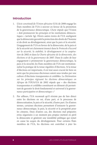 8 LES CONFLITS ÉLECTORAUX
Introduction
1.	L’Acte constitutif de l’Union africaine (UA) de 2000 engage les
États membres de l’UA à œuvrer en faveur de la promotion
de la gouvernance démocratique. L’Acte stipule que l’Union
« doit promouvoir les principes et les institutions démocra-
tiques » (article 3g). Divers autres textes de l’UA soulignent
que la démocratie garantit la protection des droits de l’homme
et du droit au développement, ainsi que la paix et la sécurité.
L’engagement de l’UA en faveur de la démocratie, de la paix et
de la sécurité est clairement énoncé dans le Protocole d’accord
sur la sécurité, la stabilité, le développement et la coopéra-
tion de 2002 et dans la Charte africaine de la démocratie, des
élections et de la gouvernance de 2007. Dans le cadre de leur
engagement à promouvoir la gouvernance démocratique, la
paix et la sécurité, les États membres de l’UA ont institution-
nalisé la pratique de la tenue régulière d’élections. Si la tenue
d’élections est importante, il est tout aussi crucial de faire en
sorte que les processus électoraux soient sous-tendus par une
culture d’élections transparentes et crédibles. La Déclaration
sur les principes régissant les élections démocratiques en
Afrique de l’OUA/UA de 2002 stipule que « des élections
transparentes et crédibles constituent un élément clé permet-
tant de garantir le droit fondamental et universel à la gouver-
nance participative et démocratique ».1
2.	 Par ailleurs, l’UA reconnaît qu’il n’existe pas de lien direct
entre les élections en soi, d’une part, et le processus de
démocratisation, la paix et la sécurité, d’autre part. En d’autres
termes, certaines élections permettent d’instaurer la gouver-
nance démocratique, la paix, la sécurité et la prospérité pour
les citoyens. Dans d’autres cas, des élections mal préparées
et/ou organisées à un moment peu propice mettent en péril
la démocratie et génèrent une instabilité politique qui remet
en cause les acquis du développement. Pour certains États
membres de l’UA, les élections ont contribué à jeter les
 