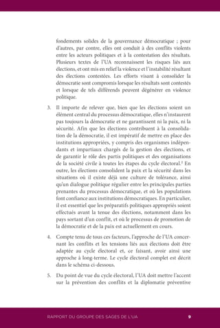 RAPPORT DU GROUPE DES SAGES DE L’UA 9
fondements solides de la gouvernance démocratique ; pour
d’autres, par contre, elles ont conduit à des conflits violents
entre les acteurs politiques et à la contestation des résultats.
Plusieurs textes de l’UA reconnaissent les risques liés aux
élections, et ont mis en relief la violence et l’instabilité résultant
des élections contestées. Les efforts visant à consolider la
démocratie sont compromis lorsque les résultats sont contestés
et lorsque de tels différends peuvent dégénérer en violence
politique.
3.	 Il importe de relever que, bien que les élections soient un
élément central du processus démocratique, elles n’instaurent
pas toujours la démocratie et ne garantissent ni la paix, ni la
sécurité. Afin que les élections contribuent à la consolida-
tion de la démocratie, il est impératif de mettre en place des
institutions appropriées, y compris des organismes indépen-
dants et impartiaux chargés de la gestion des élections, et
de garantir le rôle des partis politiques et des organisations
de la société civile à toutes les étapes du cycle électoral.2
En
outre, les élections consolident la paix et la sécurité dans les
situations où il existe déjà une culture de tolérance, ainsi
qu’un dialogue politique régulier entre les principales parties
prenantes du processus démocratique, et où les populations
font confiance aux institutions démocratiques. En particulier,
il est essentiel que les préparatifs politiques appropriés soient
effectués avant la tenue des élections, notamment dans les
pays sortant d’un conflit, et où le processus de promotion de
la démocratie et de la paix est actuellement en cours.
4.	 Compte tenu de tous ces facteurs, l’approche de l’UA concer-
nant les conflits et les tensions liés aux élections doit être
adaptée au cycle électoral et, ce faisant, avoir ainsi une
approche à long-terme. Le cycle électoral complet est décrit
dans le schéma ci-dessous.
5.	 Du point de vue du cycle électoral, l’UA doit mettre l’accent
sur la prévention des conflits et la diplomatie préventive
 