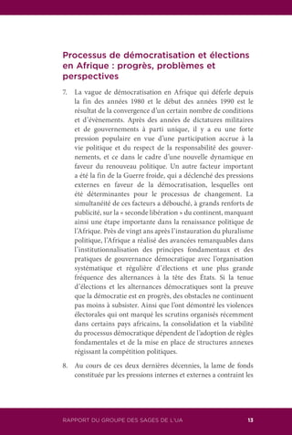 RAPPORT DU GROUPE DES SAGES DE L’UA 13
Processus de démocratisation et élections
en Afrique : progrès, problèmes et
perspectives
7.	 La vague de démocratisation en Afrique qui déferle depuis
la fin des années 1980 et le début des années 1990 est le
résultat de la convergence d’un certain nombre de conditions
et d’évènements. Après des années de dictatures militaires
et de gouvernements à parti unique, il y a eu une forte
pression populaire en vue d’une participation accrue à la
vie politique et du respect de la responsabilité des gouver-
nements, et ce dans le cadre d’une nouvelle dynamique en
faveur du renouveau politique. Un autre facteur important
a été la fin de la Guerre froide, qui a déclenché des pressions
externes en faveur de la démocratisation, lesquelles ont
été déterminantes pour le processus de changement. La
simultanéité de ces facteurs a débouché, à grands renforts de
publicité, sur la « seconde libération » du continent, marquant
ainsi une étape importante dans la renaissance politique de
l’Afrique. Près de vingt ans après l’instauration du pluralisme
politique, l’Afrique a réalisé des avancées remarquables dans
l’institutionnalisation des principes fondamentaux et des
pratiques de gouvernance démocratique avec l’organisation
systématique et régulière d’élections et une plus grande
fréquence des alternances à la tête des États. Si la tenue
d’élections et les alternances démocratiques sont la preuve
que la démocratie est en progrès, des obstacles ne continuent
pas moins à subsister. Ainsi que l’ont démontré les violences
électorales qui ont marqué les scrutins organisés récemment
dans certains pays africains, la consolidation et la viabilité
du processus démocratique dépendent de l’adoption de règles
fondamentales et de la mise en place de structures annexes
régissant la compétition politiques.
8.	 Au cours de ces deux dernières décennies, la lame de fonds
constituée par les pressions internes et externes a contraint les
 