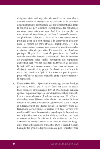 LES CONFLITS ÉLECTORAUX14
dirigeants africains à organiser des conférences nationales et
d’autres espaces de dialogue qui ont contribué à la transition
de gouvernements autoritaires à des gouvernements élus. Dans
la majorité des pays africains francophones, des conférences
nationales souveraines ont contribué à la mise en place de
mécanismes de transition qui ont donné un souffle nouveau
au pluralisme politique et façonné l’environnement socio-
politique pour qu’il soit propice à la compétition politique.
Dans la plupart des pays africains anglophones, il y a eu
des changements mineurs aux structures constitutionnelles
existantes, afin de permettre l’instauration du pluralisme
politique. Depuis l’avènement du pluralisme, les élections
sont devenues des éléments déterminants dans le processus
de changement, parce qu’elles permettent aux populations
d’exprimer leur volonté, facilitent l’alternance et confèrent
la légitimité aux gouvernements élus. Non seulement les
élections permettent au peuple de choisir ses représentants,
mais elles constituent également le moyen le plus important
pour redéfinir les relations mutuelles entre le gouvernement et
la population.
9.	 Entre 1989 et 1994, 38 pays africains ont organisé des élections
pluralistes, tandis que 11 autres États ont suivi, en tenant
leurs premières élections entre 1995 et 1997. Pendant la même
époque, 16 pays ont organisé leur deuxième élection pluraliste.
Les premières élections pluralistes qui se sont déroulées au
début des années 1990 ont débouché sur des percées décisives
qui ont amorcé la libéralisation progressive de la scène politique
et l’élargissement des libertés civiles. La première phase des
transitions démocratiques africaines s’est faite suivant trois
modèles différents. Dans certains pays, les partis d’opposition,
en conjonction avec une société civile dynamique, ont mené
campagne en faveur de réformes fondamentales qui ont fait la
différence en permettant l’entrée en scène de nouveaux dirige-
ants, grâce à des élections pluralistes. Dans le second modèle,
bien que des groupes d’opposition aient pris l’initiative pour
 