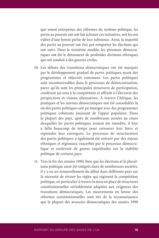 RAPPORT DU GROUPE DES SAGES DE L’UA 15
que soient entreprises des réformes du système politique, les
partis au pouvoir ont soit fait échouer ces initiatives, soit les ont
vidées d’une bonne partie de leur substance. Ainsi, la majorité
des partis au pouvoir ont fini par remporter les élections qui
ont suivi. Dans le troisième modèle, les pressions démocra-
tiques ont été le détonateur de profondes divisions ethniques
qui ont conduit à des guerres civiles.
10.	Les débuts des transitions démocratiques ont été marqués
par le développement graduel de partis politiques ayant des
programmes et objectifs communs. Les partis politiques
sont incontournables dans le processus de démocratisation,
parce qu’ils sont les principales structures de participation,
conférant un sens à la compétition et offrant à l’électorat des
perspectives et visions alternatives. À travers l’Afrique, les
pratiques et les normes démocratiques ont été consolidées là
où des partis politiques ont pu émerger avec des programmes
politiques cohérents jouissant de l’appui populaire. Dans
la plupart des pays, après de nombreuses années au cours
desquelles les partis politiques avaient été interdits, il leur
a fallu beaucoup de temps pour retrouver leur force et
reprendre leur envergure. Le processus de structuration
des partis politiques a également été entravé par des enjeux
ethniques et régionaux exacerbés par le processus démocra-
tique et soulevant de graves inquiétudes sur la stabilité
politique de certains pays.
11.	 Vers la fin des années 1990, bien que les élections et le plural-
isme politique aient été intégrés dans de nombreuses sociétés,
il y a eu un renouvellement du débat dans différents pays sur
la nécessité de réviser les règles qui régissent la compétition
politique, en particulier à travers la mise en place de structures
constitutionnelles véritablement adaptées aux exigences des
transitions démocratiques. Les mouvements en faveur des
réformes constitutionnelles sont nés de la reconnaissance
que la plupart des avancées démocratiques des années 1990
 