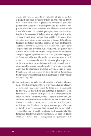 LES CONFLITS ÉLECTORAUX16
avaient été réalisées dans la précipitation et que, de ce fait,
la plupart des pays africains avaient eu très peu de temps
pour institutionnaliser des procédures appropriées pour une
gouvernance basée sur la volonté populaire. Par ailleurs, bien
que les élections soient devenues des éléments essentiels de
la transformation de la scène politique, seule une attention
limitée a été accordée à l’élaboration de règles et à la mise
en place d’institutions solides pour faciliter une compétition
prévisible et structurée. La dynamique en faveur de la réforme
des règles électorales a conduit à la mise en place de structures
électorales compétentes, autonomes et impartiales pour gérer
l’organisation des élections. Ces efforts ont, en partie, visé
la mise en place de structures transparentes et autonomes
chargées de gérer le processus électoral. En plus des campagnes
en faveur des réformes électorales, les mouvements pour la
réforme constitutionnelle ont, de manière plus large, porté
sur la promotion d’un environnement institutionnel propice
à une véritable concurrence électorale. Il y a là une reconnais-
sance que la démocratie implique davantage que la tenue
d’élections ; d’où la nécessité d’une société civile dynamique,
d’un pouvoir législatif indépendant et efficace et d’un pouvoir
judiciaire impartial.
12.	Les expériences de réformes électorales et d’autres change-
ments constitutionnels diffèrent d’un pays à l’autre à travers
le continent, traduisant ainsi la force des mouvements
de réforme, la disposition des autorités à répondre à ces
demandes et les enjeux politiques liés au changement consti-
tutionnel. Dans l’ensemble, depuis la fin des années 1990, les
réformes constitutionnelles et électorales ont abouti à trois
résultats. Dans le premier cas, en raison des conflits parmi
les élites et des divisions ethniques, certains pays n’ont pas
réalisé de progrès notables dans la modification des règles
régissant la compétition électorale ; au contraire, et malgré les
demandes de réformes constitutionnelles, ces pays ont plutôt
connu une impasse dans le dialogue sur les règles régissant le
 