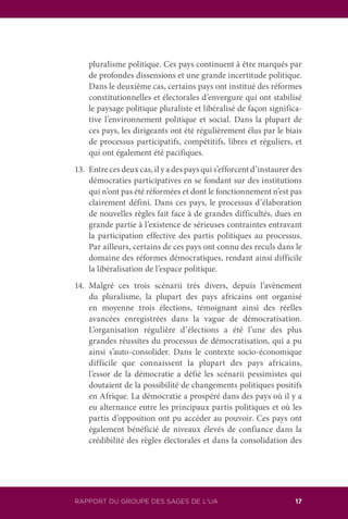 RAPPORT DU GROUPE DES SAGES DE L’UA 17
pluralisme politique. Ces pays continuent à être marqués par
de profondes dissensions et une grande incertitude politique.
Dans le deuxième cas, certains pays ont institué des réformes
constitutionnelles et électorales d’envergure qui ont stabilisé
le paysage politique pluraliste et libéralisé de façon significa-
tive l’environnement politique et social. Dans la plupart de
ces pays, les dirigeants ont été régulièrement élus par le biais
de processus participatifs, compétitifs, libres et réguliers, et
qui ont également été pacifiques.
13.	 Entre ces deux cas, il y a des pays qui s’efforcent d’instaurer des
démocraties participatives en se fondant sur des institutions
qui n’ont pas été réformées et dont le fonctionnement n’est pas
clairement défini. Dans ces pays, le processus d’élaboration
de nouvelles règles fait face à de grandes difficultés, dues en
grande partie à l’existence de sérieuses contraintes entravant
la participation effective des partis politiques au processus.
Par ailleurs, certains de ces pays ont connu des reculs dans le
domaine des réformes démocratiques, rendant ainsi difficile
la libéralisation de l’espace politique.
14.	Malgré ces trois scénarii très divers, depuis l’avènement
du pluralisme, la plupart des pays africains ont organisé
en moyenne trois élections, témoignant ainsi des réelles
avancées enregistrées dans la vague de démocratisation.
L’organisation régulière d’élections a été l’une des plus
grandes réussites du processus de démocratisation, qui a pu
ainsi s’auto-consolider. Dans le contexte socio-économique
difficile que connaissent la plupart des pays africains,
l’essor de la démocratie a défié les scénarii pessimistes qui
doutaient de la possibilité de changements politiques positifs
en Afrique. La démocratie a prospéré dans des pays où il y a
eu alternance entre les principaux partis politiques et où les
partis d’opposition ont pu accéder au pouvoir. Ces pays ont
également bénéficié de niveaux élevés de confiance dans la
crédibilité des règles électorales et dans la consolidation des
 