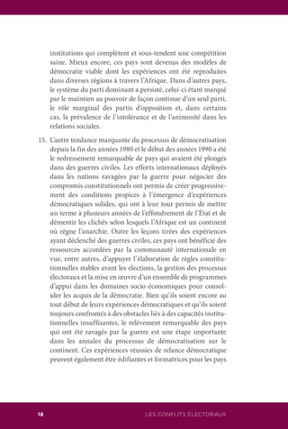 LES CONFLITS ÉLECTORAUX18
institutions qui complètent et sous-tendent une compétition
saine. Mieux encore, ces pays sont devenus des modèles de
démocratie viable dont les expériences ont été reproduites
dans diverses régions à travers l’Afrique. Dans d’autres pays,
le système du parti dominant a persisté, celui-ci étant marqué
par le maintien au pouvoir de façon continue d’un seul parti,
le rôle marginal des partis d’opposition et, dans certains
cas, la prévalence de l’intolérance et de l’animosité dans les
relations sociales.
15.	 L’autre tendance marquante du processus de démocratisation
depuis la fin des années 1980 et le début des années 1990 a été
le redressement remarquable de pays qui avaient été plongés
dans des guerres civiles. Les efforts internationaux déployés
dans les nations ravagées par la guerre pour négocier des
compromis constitutionnels ont permis de créer progressive-
ment des conditions propices à l’émergence d’expériences
démocratiques solides, qui ont à leur tour permis de mettre
un terme à plusieurs années de l’effondrement de l’État et de
démentir les clichés selon lesquels l’Afrique est un continent
où règne l’anarchie. Outre les leçons tirées des expériences
ayant déclenché des guerres civiles, ces pays ont bénéficié des
ressources accordées par la communauté internationale en
vue, entre autres, d’appuyer l’élaboration de règles constitu-
tionnelles stables avant les élections, la gestion des processus
électoraux et la mise en œuvre d’un ensemble de programmes
d’appui dans les domaines socio-économiques pour consol-
ider les acquis de la démocratie. Bien qu’ils soient encore au
tout début de leurs expériences démocratiques et qu’ils soient
toujours confrontés à des obstacles liés à des capacités institu-
tionnelles insuffisantes, le relèvement remarquable des pays
qui ont été ravagés par la guerre est une étape importante
dans les annales du processus de démocratisation sur le
continent. Ces expériences réussies de relance démocratique
peuvent également être édifiantes et formatrices pour les pays
 