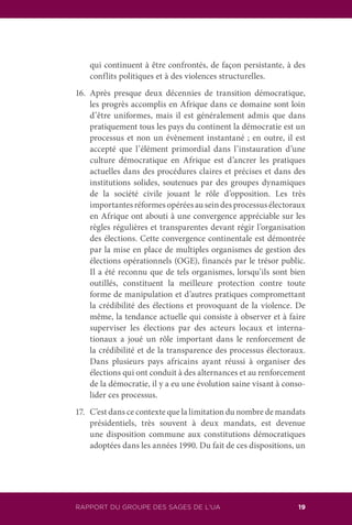 RAPPORT DU GROUPE DES SAGES DE L’UA 19
qui continuent à être confrontés, de façon persistante, à des
conflits politiques et à des violences structurelles.
16.	Après presque deux décennies de transition démocratique,
les progrès accomplis en Afrique dans ce domaine sont loin
d’être uniformes, mais il est généralement admis que dans
pratiquement tous les pays du continent la démocratie est un
processus et non un évènement instantané ; en outre, il est
accepté que l’élément primordial dans l’instauration d’une
culture démocratique en Afrique est d’ancrer les pratiques
actuelles dans des procédures claires et précises et dans des
institutions solides, soutenues par des groupes dynamiques
de la société civile jouant le rôle d’opposition. Les très
importantesréformesopéréesauseindesprocessusélectoraux
en Afrique ont abouti à une convergence appréciable sur les
règles régulières et transparentes devant régir l’organisation
des élections. Cette convergence continentale est démontrée
par la mise en place de multiples organismes de gestion des
élections opérationnels (OGE), financés par le trésor public.
Il a été reconnu que de tels organismes, lorsqu’ils sont bien
outillés, constituent la meilleure protection contre toute
forme de manipulation et d’autres pratiques compromettant
la crédibilité des élections et provoquant de la violence. De
même, la tendance actuelle qui consiste à observer et à faire
superviser les élections par des acteurs locaux et interna-
tionaux a joué un rôle important dans le renforcement de
la crédibilité et de la transparence des processus électoraux.
Dans plusieurs pays africains ayant réussi à organiser des
élections qui ont conduit à des alternances et au renforcement
de la démocratie, il y a eu une évolution saine visant à conso-
lider ces processus.
17.	 C’est dans ce contexte que la limitation du nombre de mandats
présidentiels, très souvent à deux mandats, est devenue
une disposition commune aux constitutions démocratiques
adoptées dans les années 1990. Du fait de ces dispositions, un
 