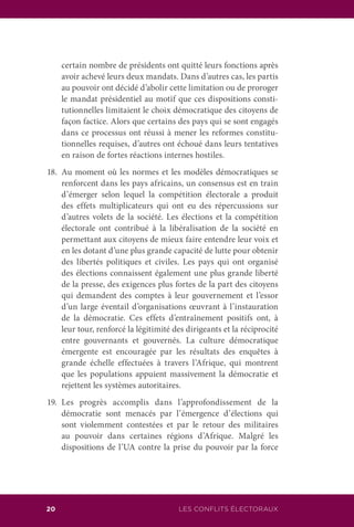 LES CONFLITS ÉLECTORAUX20
certain nombre de présidents ont quitté leurs fonctions après
avoir achevé leurs deux mandats. Dans d’autres cas, les partis
au pouvoir ont décidé d’abolir cette limitation ou de proroger
le mandat présidentiel au motif que ces dispositions consti-
tutionnelles limitaient le choix démocratique des citoyens de
façon factice. Alors que certains des pays qui se sont engagés
dans ce processus ont réussi à mener les reformes constitu-
tionnelles requises, d’autres ont échoué dans leurs tentatives
en raison de fortes réactions internes hostiles.
18.	Au moment où les normes et les modèles démocratiques se
renforcent dans les pays africains, un consensus est en train
d’émerger selon lequel la compétition électorale a produit
des effets multiplicateurs qui ont eu des répercussions sur
d’autres volets de la société. Les élections et la compétition
électorale ont contribué à la libéralisation de la société en
permettant aux citoyens de mieux faire entendre leur voix et
en les dotant d’une plus grande capacité de lutte pour obtenir
des libertés politiques et civiles. Les pays qui ont organisé
des élections connaissent également une plus grande liberté
de la presse, des exigences plus fortes de la part des citoyens
qui demandent des comptes à leur gouvernement et l’essor
d’un large éventail d’organisations œuvrant à l’instauration
de la démocratie. Ces effets d’entraînement positifs ont, à
leur tour, renforcé la légitimité des dirigeants et la réciprocité
entre gouvernants et gouvernés. La culture démocratique
émergente est encouragée par les résultats des enquêtes à
grande échelle effectuées à travers l’Afrique, qui montrent
que les populations appuient massivement la démocratie et
rejettent les systèmes autoritaires.
19.	Les progrès accomplis dans l’approfondissement de la
démocratie sont menacés par l’émergence d’élections qui
sont violemment contestées et par le retour des militaires
au pouvoir dans certaines régions d’Afrique. Malgré les
dispositions de l’UA contre la prise du pouvoir par la force
 