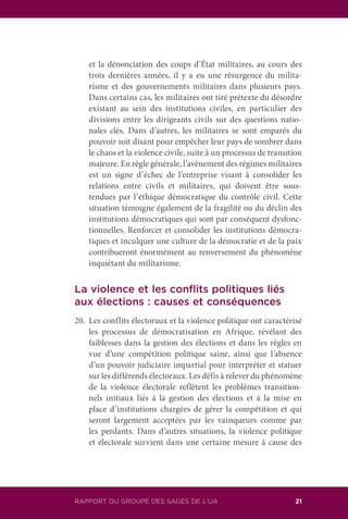 RAPPORT DU GROUPE DES SAGES DE L’UA 21
et la dénonciation des coups d’État militaires, au cours des
trois dernières années, il y a eu une résurgence du milita-
risme et des gouvernements militaires dans plusieurs pays.
Dans certains cas, les militaires ont tiré prétexte du désordre
existant au sein des institutions civiles, en particulier des
divisions entre les dirigeants civils sur des questions natio-
nales clés. Dans d’autres, les militaires se sont emparés du
pouvoir soit disant pour empêcher leur pays de sombrer dans
le chaos et la violence civile, suite à un processus de transition
majeure. En règle générale, l’avènement des régimes militaires
est un signe d’échec de l’entreprise visant à consolider les
relations entre civils et militaires, qui doivent être sous-
tendues par l’éthique démocratique du contrôle civil. Cette
situation témoigne également de la fragilité ou du déclin des
institutions démocratiques qui sont par conséquent dysfonc-
tionnelles. Renforcer et consolider les institutions démocra-
tiques et inculquer une culture de la démocratie et de la paix
contribueront énormément au renversement du phénomène
inquiétant du militarisme.
La violence et les conflits politiques liés
aux élections : causes et conséquences
20.	 Les conflits électoraux et la violence politique ont caractérisé
les processus de démocratisation en Afrique, révélant des
faiblesses dans la gestion des élections et dans les règles en
vue d’une compétition politique saine, ainsi que l’absence
d’un pouvoir judiciaire impartial pour interpréter et statuer
sur les différends électoraux. Les défis à relever du phénomène
de la violence électorale reflètent les problèmes transition-
nels initiaux liés à la gestion des élections et à la mise en
place d’institutions chargées de gérer la compétition et qui
seront largement acceptées par les vainqueurs comme par
les perdants. Dans d’autres situations, la violence politique
et électorale survient dans une certaine mesure à cause des
 