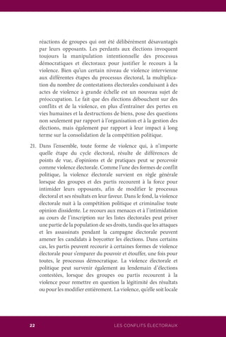 LES CONFLITS ÉLECTORAUX22
réactions de groupes qui ont été délibérément désavantagés
par leurs opposants. Les perdants aux élections invoquent
toujours la manipulation intentionnelle des processus
démocratiques et électoraux pour justifier le recours à la
violence. Bien qu’un certain niveau de violence intervienne
aux différentes étapes du processus électoral, la multiplica-
tion du nombre de contestations électorales conduisant à des
actes de violence à grande échelle est un nouveau sujet de
préoccupation. Le fait que des élections débouchent sur des
conflits et de la violence, en plus d’entraîner des pertes en
vies humaines et la destructions de biens, pose des questions
non seulement par rapport à l’organisation et à la gestion des
élections, mais également par rapport à leur impact à long
terme sur la consolidation de la compétition politique.
21.	Dans l’ensemble, toute forme de violence qui, à n’importe
quelle étape du cycle électoral, résulte de différences de
points de vue, d’opinions et de pratiques peut se percevoir
comme violence électorale. Comme l’une des formes de conflit
politique, la violence électorale survient en règle générale
lorsque des groupes et des partis recourent à la force pour
intimider leurs opposants, afin de modifier le processus
électoral et ses résultats en leur faveur. Dans le fond, la violence
électorale nuit à la compétition politique et criminalise toute
opinion dissidente. Le recours aux menaces et à l’intimidation
au cours de l’inscription sur les listes électorales peut priver
une partie de la population de ses droits, tandis que les attaques
et les assassinats pendant la campagne électorale peuvent
amener les candidats à boycotter les élections. Dans certains
cas, les partis peuvent recourir à certaines formes de violence
électorale pour s’emparer du pouvoir et étouffer, une fois pour
toutes, le processus démocratique. La violence électorale et
politique peut survenir également au lendemain d’élections
contestées, lorsque des groupes ou partis recourent à la
violence pour remettre en question la légitimité des résultats
ou pour les modifier entièrement. La violence, qu’elle soit locale
 