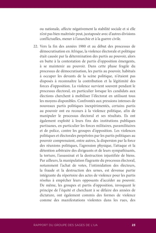 RAPPORT DU GROUPE DES SAGES DE L’UA 23
ou nationale, affecte négativement la stabilité sociale et si elle
n’est pas bien maîtrisée peut, juxtaposée avec d’autres divisions
conflictuelles, mener à l’anarchie et à la guerre civile.
22.	Vers la fin des années 1980 et au début des processus de
démocratisation en Afrique, la violence électorale et politique
était causée par la détermination des partis au pouvoir, alors
en butte à la contestation de partis d’opposition émergents,
à se maintenir au pouvoir. Dans cette phase fragile du
processus de démocratisation, les partis au pouvoir, habitués
à occuper les devants de la scène politique, n’étaient pas
disposés à reconnaître la contribution et la légitimité des
forces d’opposition. La violence survient souvent pendant le
processus électoral, en particulier lorsque les candidats aux
élections cherchent à mobiliser l’électorat en utilisant tous
les moyens disponibles. Confrontés aux pressions intenses de
nouveaux partis politiques inexpérimentés, certains partis
au pouvoir ont eu recours à la violence politique, afin de
manipuler le processus électoral et ses résultats. Ils ont
également exploité à leurs fins des institutions publiques
partisanes, en particulier les forces militaires, paramilitaires
et de police, contre les groupes d’opposition. Les violences
politiques et électorales perpétrées par les partis politiques au
pouvoir comprenaient, entre autres, la dispersion par la force
des réunions politiques, l’agression physique, l’attaque et la
détention arbitraire des dirigeants et de leurs sympathisants,
la torture, l’assassinat et la destruction injustifiée de biens.
Par ailleurs, la manipulation flagrante du processus électoral,
notamment l’achat de votes, l’intimidation des électeurs,
la fraude et la destruction des urnes, est devenue partie
intégrante du répertoire des actes de violence pour les partis
résolus à empêcher leurs opposants d’accéder au pouvoir.
De même, les groupes et partis d’opposition, invoquant le
principe de l’équité et cherchant à se défaire des années de
dictature, ont également commis des formes de violence
comme des manifestations violentes dans les rues, des
 