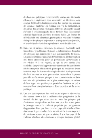 RAPPORT DU GROUPE DES SAGES DE L’UA 25
des hommes politiques recherchent le soutien des électorats
ethniques et régionaux pour remporter les élections, sans
essayer d’atteindre d’autres groupes. Les cas les plus connus
de violence électorale en Afrique ont vu la participation
des élites des groupes ethniques différents utilisant l’intérêt
partisan et sectaire respectif de ces derniers pour transformer
ainsi les élections en une lutte à somme nulle. Ces formes de
mobilisation ont, à leur tour, provoqué des réactions violentes
de la part des groupes régionaux et ethniques en compétition,
et ont déclenché la violence pendant et après les élections.
25.	Dans les situations extrêmes, la violence électorale s’est
traduite par le nettoyage ethnique, la balkanisation, des actes
de sabotage, des expulsions et des déplacements de masse.
Les conséquences de ces actes de violence ont été la privation
des droits électoraux pour les populations appartenant à
ces ethnies et à ces régions, ce qui n’a pas permis aux
candidats des partis d’opposition de bénéficier des conditions
nécessaires pour efficacement participer au processus. Dans
certains pays, les formes de marginalisation et de privation
de droit de vote se sont poursuivies même dans la phase
post-électorale, où des groupes et des communautés entières
ont subi des privations sur le plan économique en raison
de leur appui aux partis ayant perdu les élections, ce qui a
accentué leur marginalisation et leur exclusion de la scène
politique.
26.	Une des conséquences des conflits politiques et électoraux
des années 1990 a été la militarisation progressive de la
société, du fait que dans certains pays, les groupes qui
s’estimaient marginalisés et lésés ont pris les armes pour
se protéger contre la violence perpétrée par les groupes
d’opposition. Bien que dans certains pays africains la milita-
risation de larges couches de la société ait été la conséquence
de plusieurs années de guerre civile, il y a des pays où la
violence résultant des élections a presque toujours généré
 