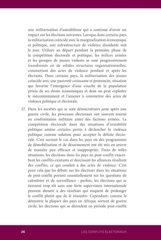 LES CONFLITS ÉLECTORAUX26
une militarisation d’autodéfense qui a continué d’avoir un
impact sur les élections suivantes. Lorsque dans certains pays
la militarisation coïncide avec la marginalisation économique
et politique, une infrastructure de violence dissidente voit
le jour. Utilisés au départ pendant la première phase de
la compétition électorale et politique, les milices armées
et les groupes de jeunes violents se sont progressivement
transformés en de solides structures organisationnelles,
commettant des actes de violence pendant et après les
élections. Dans certains pays, la militarisation des jeunes
coïncide avec une pauvreté croissante et prononcée, situation
qui favorise l’émergence d’une couche de la population
privée de ses droits économiques et dont on peut exploiter
le mécontentement et l’amener à commettre des actes de
violence politique et électorale.
27.	 Dans les sociétés qui se sont démocratisées juste après une
guerre civile, les processus électoraux ont souvent tourné
en confrontation militaire entre des factions armées. La
compétition électorale dans des situations d’instabilité
politique amène certains partis à déclencher la violence
politique comme solution pour accepter la défaite électo-
rale. C’est surtout le cas dans les pays où des programmes
de démobilisation et de désarmement ont été mis en œuvre
de manière peu efficace et inappropriée. Dans de telles
situations, les élections dans les pays en post-conflit exacer-
bent les conflits existants et durcissent les alliances résultant
des conflits, ce qui conduit à des actes de violence. C’est
pour cela que les débats sur les élections dans les situations
de post-conflit portent essentiellement sur les questions de
calendrier et de surveillance : parfois, les élections qui se
tiennent trop tôt sans une forte supervision internationale
peuvent aboutir à des résultats qui risquent de prolonger
le conflit plutôt que de le résoudre. Cependant, comme le
démontre la plupart des pays en Afrique sortant de guerre
civile, les élections qui se déroulent en période post-conflit
 