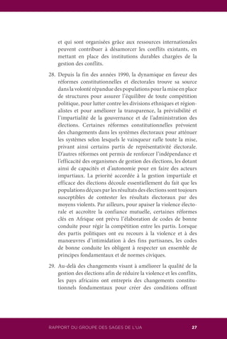 RAPPORT DU GROUPE DES SAGES DE L’UA 27
et qui sont organisées grâce aux ressources internationales
peuvent contribuer à désamorcer les conflits existants, en
mettant en place des institutions durables chargées de la
gestion des conflits.
28.	Depuis la fin des années 1990, la dynamique en faveur des
réformes constitutionnelles et électorales trouve sa source
dans la volonté répandue des populations pour la mise en place
de structures pour assurer l’équilibre de toute compétition
politique, pour lutter contre les divisions ethniques et région-
alistes et pour améliorer la transparence, la prévisibilité et
l’impartialité de la gouvernance et de l’administration des
élections. Certaines réformes constitutionnelles prévoient
des changements dans les systèmes électoraux pour atténuer
les systèmes selon lesquels le vainqueur rafle toute la mise,
privant ainsi certains partis de représentativité électorale.
D’autres réformes ont permis de renforcer l’indépendance et
l’efficacité des organismes de gestion des élections, les dotant
ainsi de capacités et d’autonomie pour en faire des acteurs
impartiaux. La priorité accordée à la gestion impartiale et
efficace des élections découle essentiellement du fait que les
populations déçues par les résultats des élections sont toujours
susceptibles de contester les résultats électoraux par des
moyens violents. Par ailleurs, pour apaiser la violence électo-
rale et accroître la confiance mutuelle, certaines réformes
clés en Afrique ont prévu l’élaboration de codes de bonne
conduite pour régir la compétition entre les partis. Lorsque
des partis politiques ont eu recours à la violence et à des
manœuvres d’intimidation à des fins partisanes, les codes
de bonne conduite les obligent à respecter un ensemble de
principes fondamentaux et de normes civiques.
29.	 Au-delà des changements visant à améliorer la qualité de la
gestion des élections afin de réduire la violence et les conflits,
les pays africains ont entrepris des changements constitu-
tionnels fondamentaux pour créer des conditions offrant
 