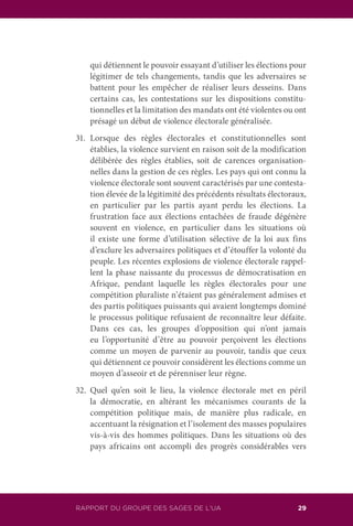 RAPPORT DU GROUPE DES SAGES DE L’UA 29
qui détiennent le pouvoir essayant d’utiliser les élections pour
légitimer de tels changements, tandis que les adversaires se
battent pour les empêcher de réaliser leurs desseins. Dans
certains cas, les contestations sur les dispositions constitu-
tionnelles et la limitation des mandats ont été violentes ou ont
présagé un début de violence électorale généralisée.
31.	Lorsque des règles électorales et constitutionnelles sont
établies, la violence survient en raison soit de la modification
délibérée des règles établies, soit de carences organisation-
nelles dans la gestion de ces règles. Les pays qui ont connu la
violence électorale sont souvent caractérisés par une contesta-
tion élevée de la légitimité des précédents résultats électoraux,
en particulier par les partis ayant perdu les élections. La
frustration face aux élections entachées de fraude dégénère
souvent en violence, en particulier dans les situations où
il existe une forme d’utilisation sélective de la loi aux fins
d’exclure les adversaires politiques et d’étouffer la volonté du
peuple. Les récentes explosions de violence électorale rappel-
lent la phase naissante du processus de démocratisation en
Afrique, pendant laquelle les règles électorales pour une
compétition pluraliste n’étaient pas généralement admises et
des partis politiques puissants qui avaient longtemps dominé
le processus politique refusaient de reconnaître leur défaite.
Dans ces cas, les groupes d’opposition qui n’ont jamais
eu l’opportunité d’être au pouvoir perçoivent les élections
comme un moyen de parvenir au pouvoir, tandis que ceux
qui détiennent ce pouvoir considèrent les élections comme un
moyen d’asseoir et de pérenniser leur règne.
32.	Quel qu’en soit le lieu, la violence électorale met en péril
la démocratie, en altérant les mécanismes courants de la
compétition politique mais, de manière plus radicale, en
accentuant la résignation et l’isolement des masses populaires
vis-à-vis des hommes politiques. Dans les situations où des
pays africains ont accompli des progrès considérables vers
 