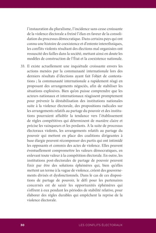 30 LES CONFLITS ÉLECTORAUX
l’instauration du pluralisme, l’incidence sans cesse croissante
de la violence électorale a freiné l’élan en faveur de la consoli-
dation du processus démocratique. Dans certains pays qui ont
connu une histoire de coexistence et d’entente interethniques,
les conflits violents résultant des élections mal organisées ont
ressuscité des failles dans la société, mettant ainsi en doute les
modèles de construction de l’État et la coexistence nationale.
33.	Il existe actuellement une inquiétude croissante envers les
actions menées par la communauté internationale lors des
derniers résultats d’élections ayant fait l’objet de contesta-
tions ; la communauté internationale a rapidement réagi en
proposant des arrangements négociés, afin de stabiliser les
situations explosives. Bien qu’on puisse comprendre que les
acteurs nationaux et internationaux réagissent promptement
pour prévenir la déstabilisation des institutions nationales
suite à la violence électorale, des propositions radicales sur
les arrangements relatifs au partage du pouvoir et des institu-
tions pourraient affaiblir la tendance vers l’établissement
de règles compétitives qui déterminent de manière claire et
précise les vainqueurs et les perdants. À la suite de processus
électoraux violents, les arrangements relatifs au partage du
pouvoir qui mettent en place des coalitions dirigeantes à
base élargie peuvent récompenser des partis qui ont intimidé
les opposants et commis des actes de violence. Elles peuvent
éventuellement compromettre les valeurs démocratiques, en
enlevant toute valeur à la compétition électorale. En outre, les
institutions post-électorales de partage de pouvoir peuvent
finir par être des solutions éphémères qui, bien qu’elles
mettent un terme à la vague de violence, créent des gouverne-
ments divisés et dysfonctionnels. Dans le cas de ces disposi-
tions de partage de pouvoir, le défi pour les partenaires
concernés est de saisir les opportunités éphémères qui
s’offrent à eux pendant les périodes de stabilité relative, pour
élaborer des règles durables qui empêchent la reprise de la
violence électorale.
 