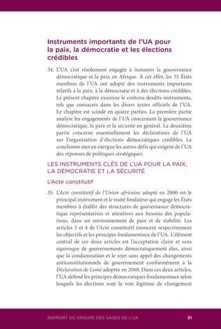 RAPPORT DU GROUPE DES SAGES DE L’UA 31
Instruments importants de l’UA pour
la paix, la démocratie et les élections
crédibles
34.	L’UA s’est résolument engagée à instaurer la gouvernance
démocratique et la paix en Afrique. À cet effet, les 53 États
membres de l’UA ont adopté des instruments importants
relatifs à la paix, à la démocratie et à des élections crédibles.
Le présent chapitre examine le contenu desdits instruments,
tels que consacrés dans les divers textes officiels de l’UA.
Le chapitre est scindé en quatre parties. La première partie
analyse les engagements de l’UA concernant la gouvernance
démocratique, la paix et la sécurité en général. La deuxième
partie concerne essentiellement les déclarations de l’UA
sur l’organisation d’élections démocratiques crédibles. La
conclusion met en exergue les autres défis qui exigent de l’UA
des réponses de politiques stratégiques.
LES INSTRUMENTS CLÉS DE L’UA POUR LA PAIX,
LA DÉMOCRATIE ET LA SÉCURITÉ
L’Acte constitutif
35.	L’Acte constitutif de l’Union africaine adopté en 2000 est le
principal instrument et le traité fondateur qui engage les États
membres à établir des structures de gouvernance démocra-
tique représentatives et attentives aux besoins des popula-
tions, dans un environnement de paix et de stabilité. Les
articles 3 et 4 de l’Acte constitutif énoncent respectivement
les objectifs et les principes fondamentaux de l’UA. L’élément
central de ces deux articles est l’acceptation claire et sans
équivoque de gouvernements démocratiquement élus, ainsi
que la condamnation et le rejet sans appel des changements
anticonstitutionnels de gouvernement conformément à la
Déclaration de Lomé adoptée en 2000. Dans ces deux articles,
l’UA défend les principes démocratiques fondamentaux selon
lesquels les élections sont la voie légitime de changement
 